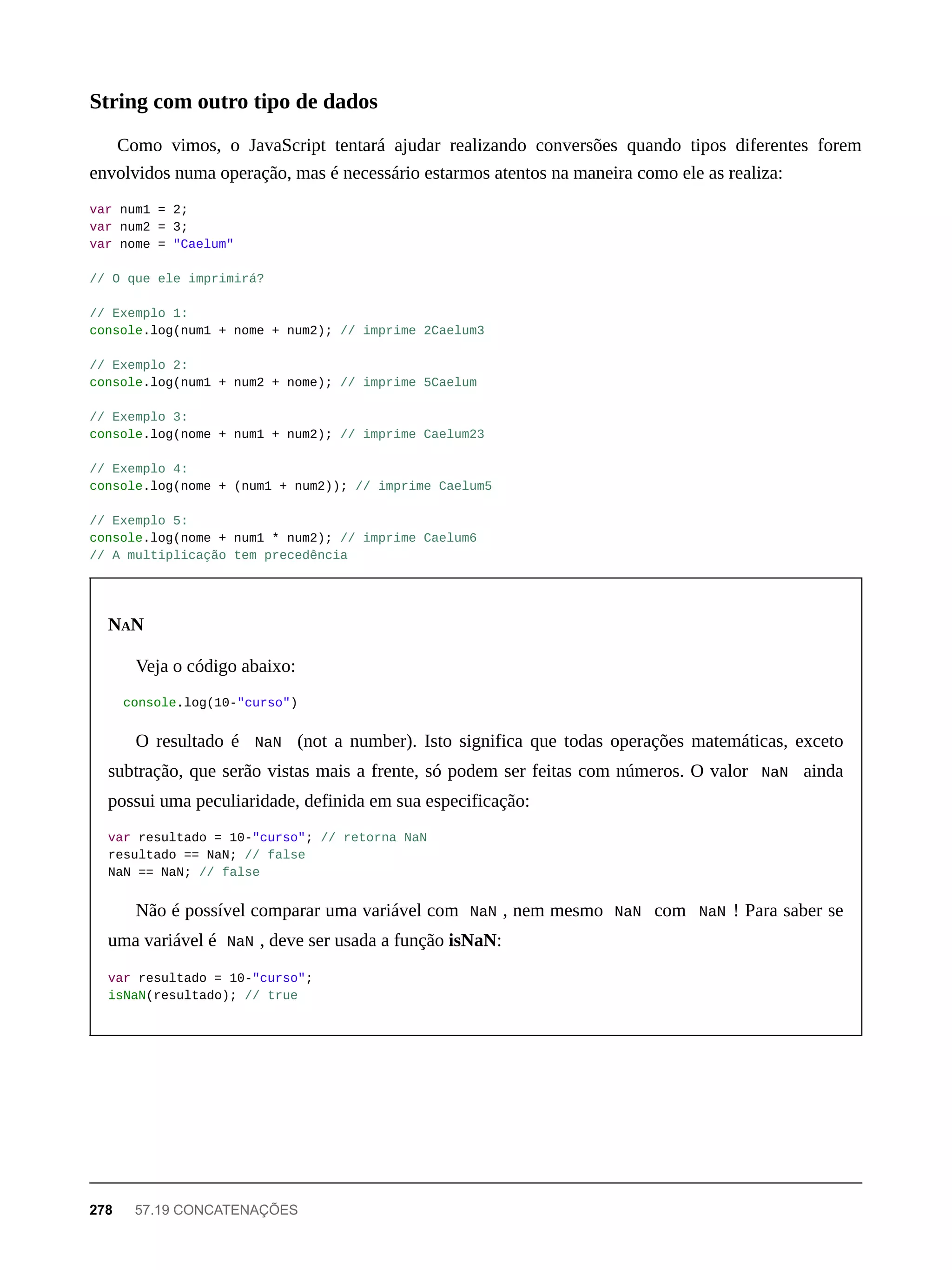 Como vimos, o JavaScript tentará ajudar realizando conversões quando tipos diferentes forem
envolvidos numa operação, mas é necessário estarmos atentos na maneira como ele as realiza:
var num1 = 2;
var num2 = 3;
var nome = "Caelum"
// O que ele imprimirá?
// Exemplo 1:
console.log(num1 + nome + num2); // imprime 2Caelum3
// Exemplo 2:
console.log(num1 + num2 + nome); // imprime 5Caelum
// Exemplo 3:
console.log(nome + num1 + num2); // imprime Caelum23
// Exemplo 4:
console.log(nome + (num1 + num2)); // imprime Caelum5
// Exemplo 5:
console.log(nome + num1 * num2); // imprime Caelum6
// A multiplicação tem precedência
NAN
Veja o código abaixo:
console.log(10-"curso")
O resultado é NaN (not a number). Isto significa que todas operações matemáticas, exceto
subtração, que serão vistas mais a frente, só podem ser feitas com números. O valor NaN ainda
possui uma peculiaridade, definida em sua especificação:
var resultado = 10-"curso"; // retorna NaN
resultado == NaN; // false
NaN == NaN; // false
Não é possível comparar uma variável com NaN , nem mesmo NaN com NaN ! Para saber se
uma variável é NaN , deve ser usada a função isNaN:
var resultado = 10-"curso";
isNaN(resultado); // true
String com outro tipo de dados
278 57.19 CONCATENAÇÕES
 