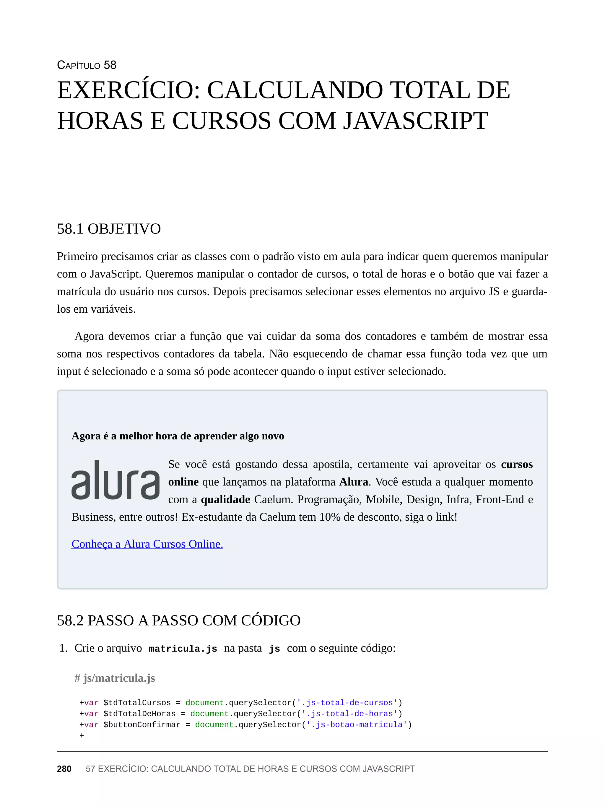 CAPÍTULO 58
Primeiro precisamos criar as classes com o padrão visto em aula para indicar quem queremos manipular
com o JavaScript. Queremos manipular o contador de cursos, o total de horas e o botão que vai fazer a
matrícula do usuário nos cursos. Depois precisamos selecionar esses elementos no arquivo JS e guarda-
los em variáveis.
Agora devemos criar a função que vai cuidar da soma dos contadores e também de mostrar essa
soma nos respectivos contadores da tabela. Não esquecendo de chamar essa função toda vez que um
input é selecionado e a soma só pode acontecer quando o input estiver selecionado.
Se você está gostando dessa apostila, certamente vai aproveitar os cursos
online que lançamos na plataforma Alura. Você estuda a qualquer momento
com a qualidade Caelum. Programação, Mobile, Design, Infra, Front-End e
Business, entre outros! Ex-estudante da Caelum tem 10% de desconto, siga o link!
Conheça a Alura Cursos Online.
1. Crie o arquivo matricula.js na pasta js com o seguinte código:
+var $tdTotalCursos = document.querySelector('.js-total-de-cursos')
+var $tdTotalDeHoras = document.querySelector('.js-total-de-horas')
+var $buttonConfirmar = document.querySelector('.js-botao-matricula')
+
EXERCÍCIO: CALCULANDO TOTAL DE
HORAS E CURSOS COM JAVASCRIPT
58.1 OBJETIVO
Agora é a melhor hora de aprender algo novo
58.2 PASSO A PASSO COM CÓDIGO
# js/matricula.js
280 57 EXERCÍCIO: CALCULANDO TOTAL DE HORAS E CURSOS COM JAVASCRIPT
 