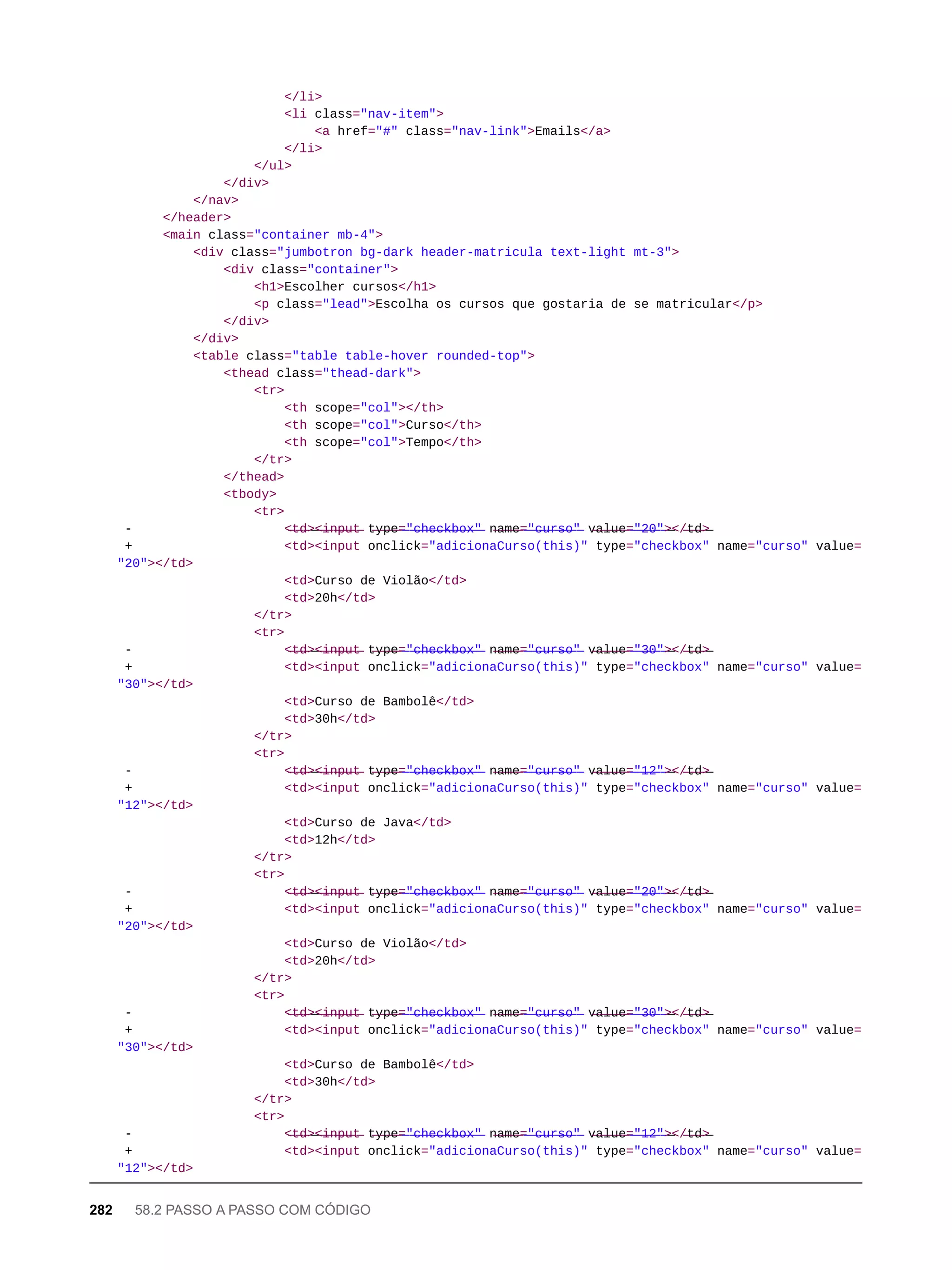 </li>
<li class="nav-item">
<a href="#" class="nav-link">Emails</a>
</li>
</ul>
</div>
</nav>
</header>
<main class="container mb-4">
<div class="jumbotron bg-dark header-matricula text-light mt-3">
<div class="container">
<h1>Escolher cursos</h1>
<p class="lead">Escolha os cursos que gostaria de se matricular</p>
</div>
</div>
<table class="table table-hover rounded-top">
<thead class="thead-dark">
<tr>
<th scope="col"></th>
<th scope="col">Curso</th>
<th scope="col">Tempo</th>
</tr>
</thead>
<tbody>
<tr>
- <̶t̶d̶>̶<̶i̶n̶p̶u̶t̶ t̶y̶p̶e̶=̶"̶c̶h̶e̶c̶k̶b̶o̶x̶"̶ n̶a̶m̶e̶=̶"̶c̶u̶r̶s̶o̶"̶ v̶a̶l̶u̶e̶=̶"̶2̶0̶"̶>̶</̶t̶d̶>̶
+ <td><input onclick="adicionaCurso(this)" type="checkbox" name="curso" value=
"20"></td>
<td>Curso de Violão</td>
<td>20h</td>
</tr>
<tr>
- <̶t̶d̶>̶<̶i̶n̶p̶u̶t̶ t̶y̶p̶e̶=̶"̶c̶h̶e̶c̶k̶b̶o̶x̶"̶ n̶a̶m̶e̶=̶"̶c̶u̶r̶s̶o̶"̶ v̶a̶l̶u̶e̶=̶"̶3̶0̶"̶>̶</̶t̶d̶>̶
+ <td><input onclick="adicionaCurso(this)" type="checkbox" name="curso" value=
"30"></td>
<td>Curso de Bambolê</td>
<td>30h</td>
</tr>
<tr>
- <̶t̶d̶>̶<̶i̶n̶p̶u̶t̶ t̶y̶p̶e̶=̶"̶c̶h̶e̶c̶k̶b̶o̶x̶"̶ n̶a̶m̶e̶=̶"̶c̶u̶r̶s̶o̶"̶ v̶a̶l̶u̶e̶=̶"̶1̶2̶"̶>̶</̶t̶d̶>̶
+ <td><input onclick="adicionaCurso(this)" type="checkbox" name="curso" value=
"12"></td>
<td>Curso de Java</td>
<td>12h</td>
</tr>
<tr>
- <̶t̶d̶>̶<̶i̶n̶p̶u̶t̶ t̶y̶p̶e̶=̶"̶c̶h̶e̶c̶k̶b̶o̶x̶"̶ n̶a̶m̶e̶=̶"̶c̶u̶r̶s̶o̶"̶ v̶a̶l̶u̶e̶=̶"̶2̶0̶"̶>̶</̶t̶d̶>̶
+ <td><input onclick="adicionaCurso(this)" type="checkbox" name="curso" value=
"20"></td>
<td>Curso de Violão</td>
<td>20h</td>
</tr>
<tr>
- <̶t̶d̶>̶<̶i̶n̶p̶u̶t̶ t̶y̶p̶e̶=̶"̶c̶h̶e̶c̶k̶b̶o̶x̶"̶ n̶a̶m̶e̶=̶"̶c̶u̶r̶s̶o̶"̶ v̶a̶l̶u̶e̶=̶"̶3̶0̶"̶>̶</̶t̶d̶>̶
+ <td><input onclick="adicionaCurso(this)" type="checkbox" name="curso" value=
"30"></td>
<td>Curso de Bambolê</td>
<td>30h</td>
</tr>
<tr>
- <̶t̶d̶>̶<̶i̶n̶p̶u̶t̶ t̶y̶p̶e̶=̶"̶c̶h̶e̶c̶k̶b̶o̶x̶"̶ n̶a̶m̶e̶=̶"̶c̶u̶r̶s̶o̶"̶ v̶a̶l̶u̶e̶=̶"̶1̶2̶"̶>̶</̶t̶d̶>̶
+ <td><input onclick="adicionaCurso(this)" type="checkbox" name="curso" value=
"12"></td>
282 58.2 PASSO A PASSO COM CÓDIGO
 