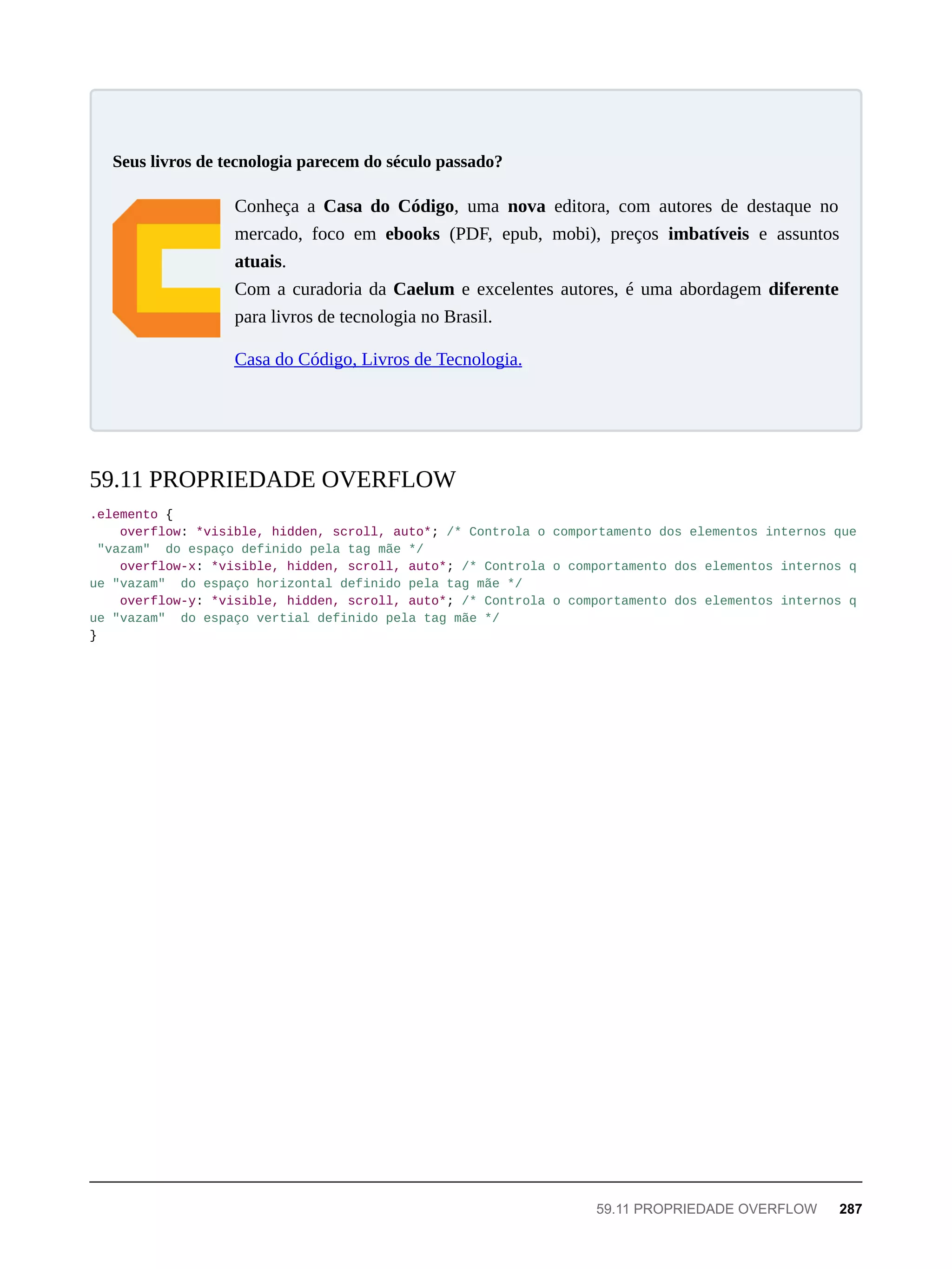 Conheça a Casa do Código, uma nova editora, com autores de destaque no
mercado, foco em ebooks (PDF, epub, mobi), preços imbatíveis e assuntos
atuais.
Com a curadoria da Caelum e excelentes autores, é uma abordagem diferente
para livros de tecnologia no Brasil.
Casa do Código, Livros de Tecnologia.
.elemento {
overflow: *visible, hidden, scroll, auto*; /* Controla o comportamento dos elementos internos que
"vazam" do espaço definido pela tag mãe */
overflow-x: *visible, hidden, scroll, auto*; /* Controla o comportamento dos elementos internos q
ue "vazam" do espaço horizontal definido pela tag mãe */
overflow-y: *visible, hidden, scroll, auto*; /* Controla o comportamento dos elementos internos q
ue "vazam" do espaço vertial definido pela tag mãe */
}
Seus livros de tecnologia parecem do século passado?
59.11 PROPRIEDADE OVERFLOW
59.11 PROPRIEDADE OVERFLOW 287
 