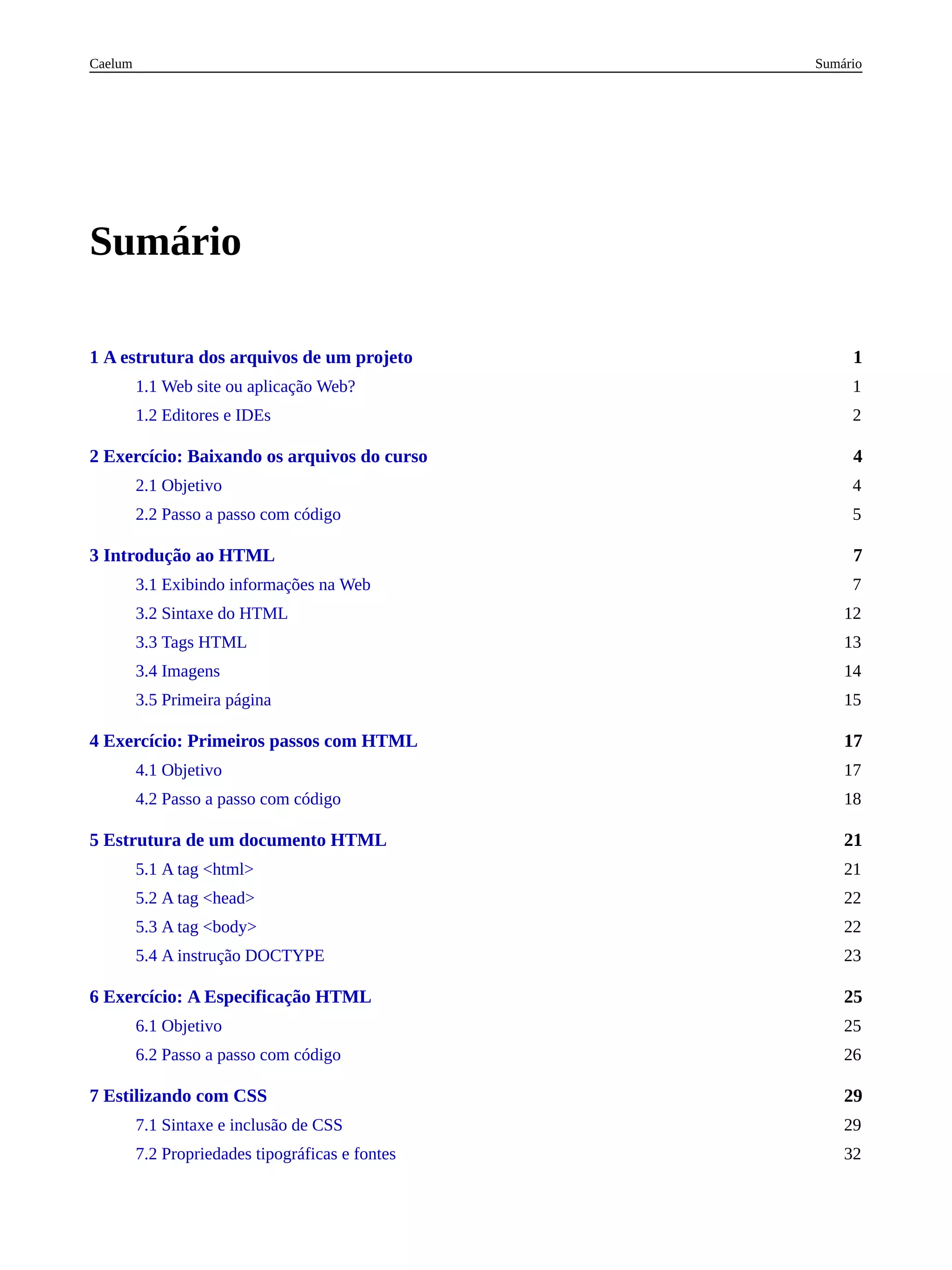 1
4
7
17
21
25
29
Sumário
1 A estrutura dos arquivos de um projeto
1.1 Web site ou aplicação Web? 1
1.2 Editores e IDEs 2
2 Exercício: Baixando os arquivos do curso
2.1 Objetivo 4
2.2 Passo a passo com código 5
3 Introdução ao HTML
3.1 Exibindo informações na Web 7
3.2 Sintaxe do HTML 12
3.3 Tags HTML 13
3.4 Imagens 14
3.5 Primeira página 15
4 Exercício: Primeiros passos com HTML
4.1 Objetivo 17
4.2 Passo a passo com código 18
5 Estrutura de um documento HTML
5.1 A tag <html> 21
5.2 A tag <head> 22
5.3 A tag <body> 22
5.4 A instrução DOCTYPE 23
6 Exercício: A Especificação HTML
6.1 Objetivo 25
6.2 Passo a passo com código 26
7 Estilizando com CSS
7.1 Sintaxe e inclusão de CSS 29
7.2 Propriedades tipográficas e fontes 32
Sumário
Caelum
 