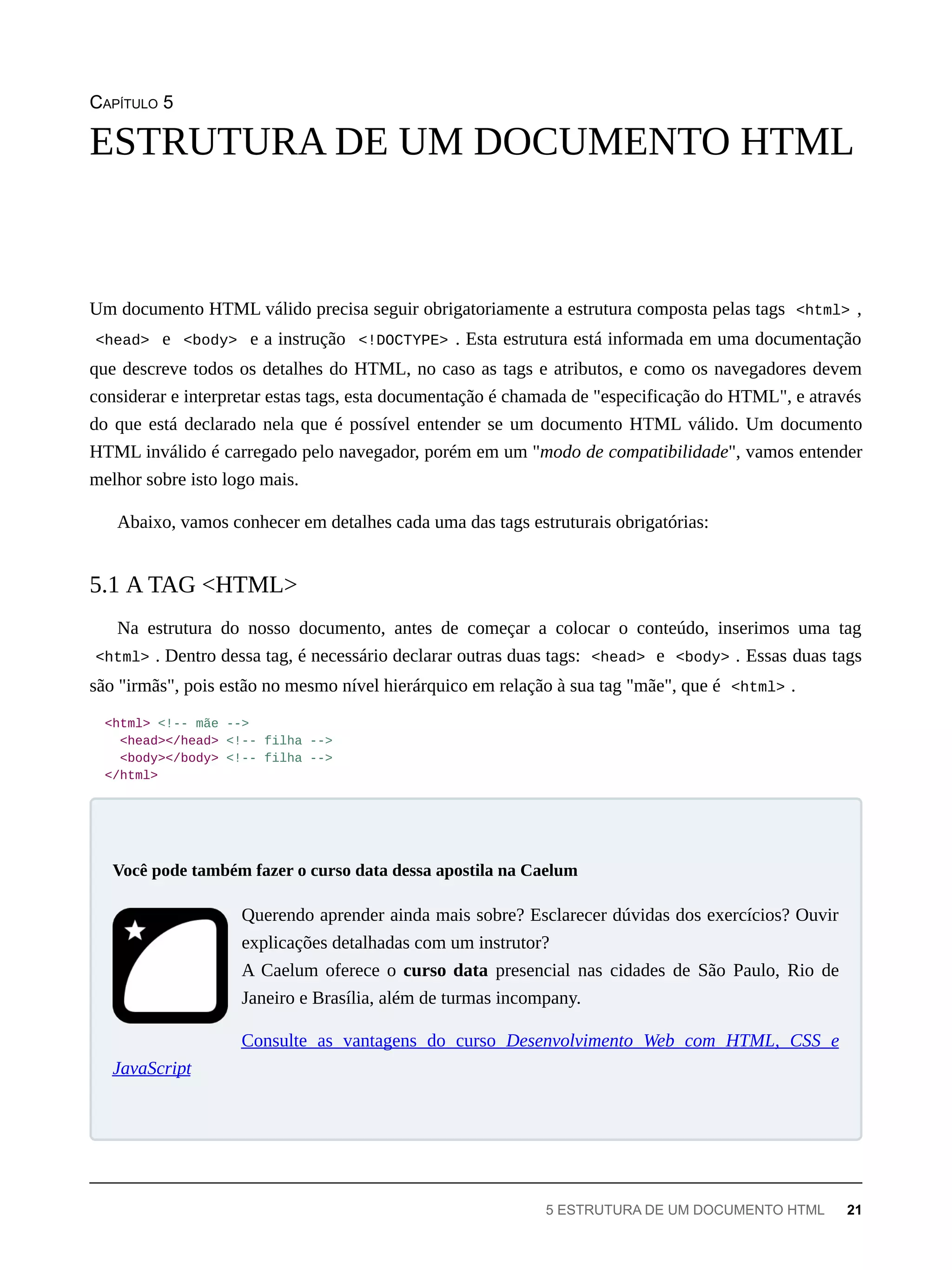 CAPÍTULO 5
Um documento HTML válido precisa seguir obrigatoriamente a estrutura composta pelas tags <html> ,
<head> e <body> e a instrução <!DOCTYPE> . Esta estrutura está informada em uma documentação
que descreve todos os detalhes do HTML, no caso as tags e atributos, e como os navegadores devem
considerar e interpretar estas tags, esta documentação é chamada de "especificação do HTML", e através
do que está declarado nela que é possível entender se um documento HTML válido. Um documento
HTML inválido é carregado pelo navegador, porém em um "modo de compatibilidade", vamos entender
melhor sobre isto logo mais.
Abaixo, vamos conhecer em detalhes cada uma das tags estruturais obrigatórias:
Na estrutura do nosso documento, antes de começar a colocar o conteúdo, inserimos uma tag
<html> . Dentro dessa tag, é necessário declarar outras duas tags: <head> e <body> . Essas duas tags
são "irmãs", pois estão no mesmo nível hierárquico em relação à sua tag "mãe", que é <html> .
<html> <!-- mãe -->
<head></head> <!-- filha -->
<body></body> <!-- filha -->
</html>
Querendo aprender ainda mais sobre? Esclarecer dúvidas dos exercícios? Ouvir
explicações detalhadas com um instrutor?
A Caelum oferece o curso data presencial nas cidades de São Paulo, Rio de
Janeiro e Brasília, além de turmas incompany.
Consulte as vantagens do curso Desenvolvimento Web com HTML, CSS e
JavaScript
ESTRUTURA DE UM DOCUMENTO HTML
5.1 A TAG <HTML>
Você pode também fazer o curso data dessa apostila na Caelum
5 ESTRUTURA DE UM DOCUMENTO HTML 21
 