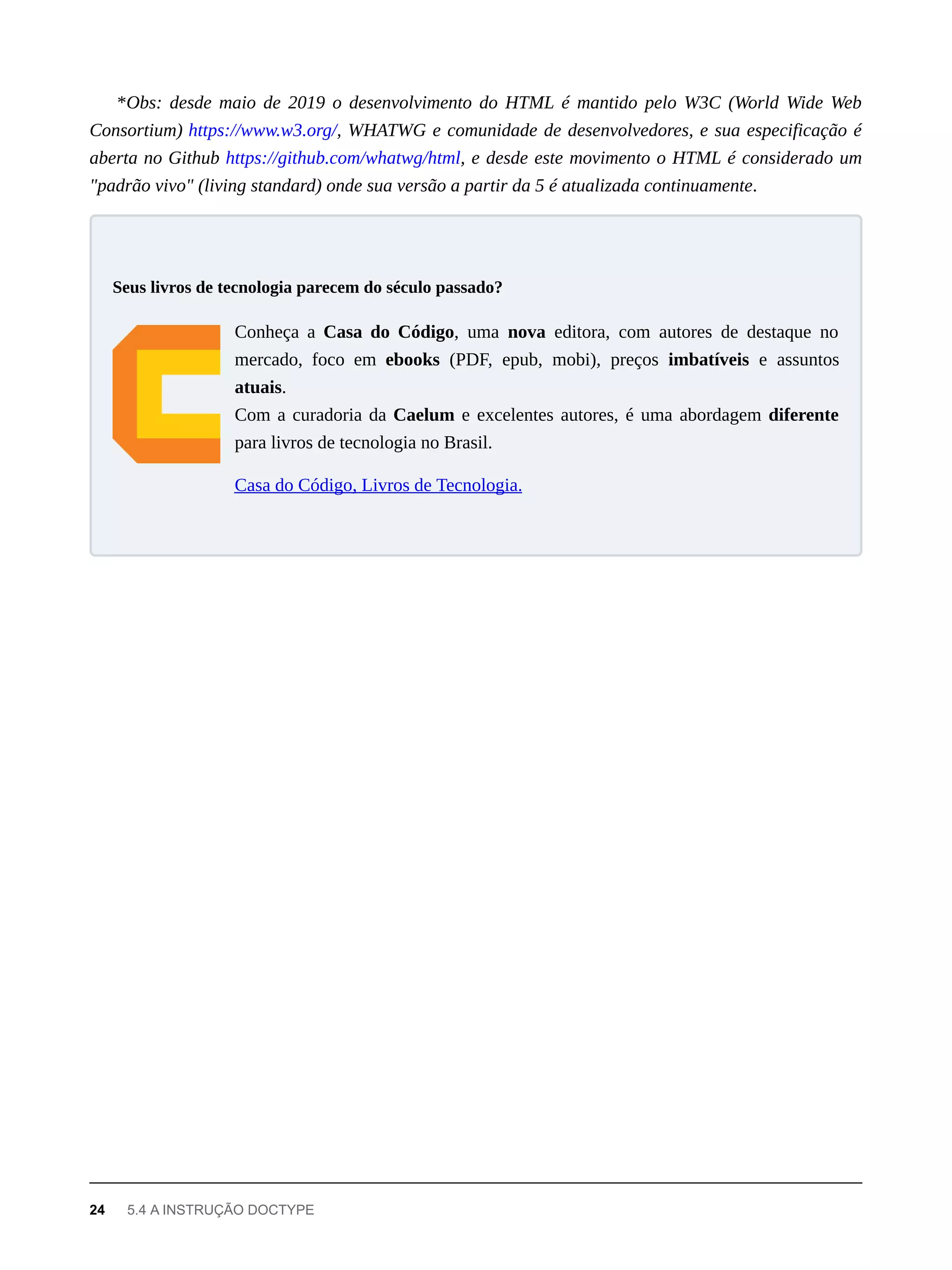 *Obs: desde maio de 2019 o desenvolvimento do HTML é mantido pelo W3C (World Wide Web
Consortium) https://www.w3.org/, WHATWG e comunidade de desenvolvedores, e sua especificação é
aberta no Github https://github.com/whatwg/html, e desde este movimento o HTML é considerado um
"padrão vivo" (living standard) onde sua versão a partir da 5 é atualizada continuamente.
Conheça a Casa do Código, uma nova editora, com autores de destaque no
mercado, foco em ebooks (PDF, epub, mobi), preços imbatíveis e assuntos
atuais.
Com a curadoria da Caelum e excelentes autores, é uma abordagem diferente
para livros de tecnologia no Brasil.
Casa do Código, Livros de Tecnologia.
Seus livros de tecnologia parecem do século passado?
24 5.4 A INSTRUÇÃO DOCTYPE
 
