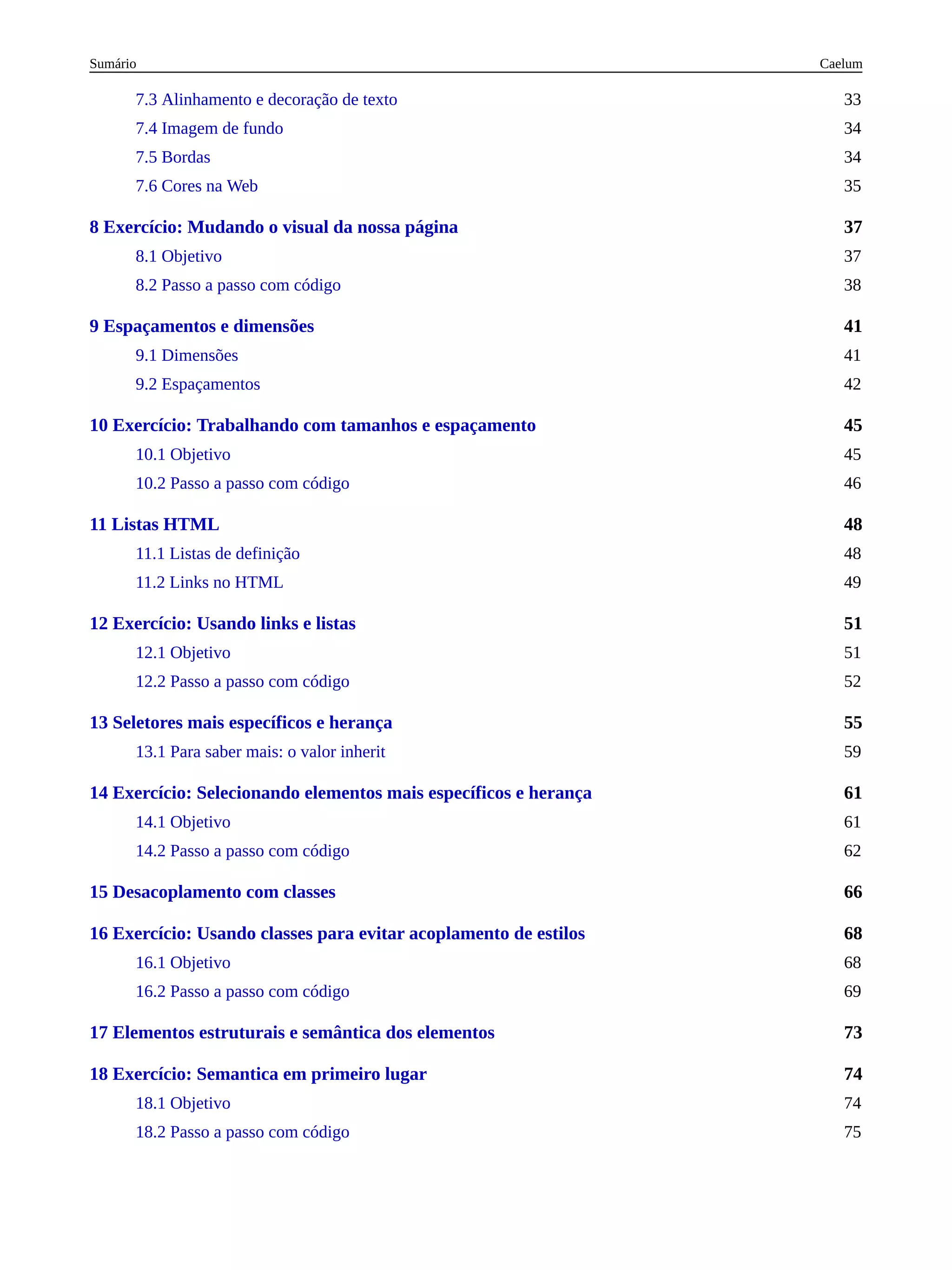37
41
45
48
51
55
61
66
68
73
74
7.3 Alinhamento e decoração de texto 33
7.4 Imagem de fundo 34
7.5 Bordas 34
7.6 Cores na Web 35
8 Exercício: Mudando o visual da nossa página
8.1 Objetivo 37
8.2 Passo a passo com código 38
9 Espaçamentos e dimensões
9.1 Dimensões 41
9.2 Espaçamentos 42
10 Exercício: Trabalhando com tamanhos e espaçamento
10.1 Objetivo 45
10.2 Passo a passo com código 46
11 Listas HTML
11.1 Listas de definição 48
11.2 Links no HTML 49
12 Exercício: Usando links e listas
12.1 Objetivo 51
12.2 Passo a passo com código 52
13 Seletores mais específicos e herança
13.1 Para saber mais: o valor inherit 59
14 Exercício: Selecionando elementos mais específicos e herança
14.1 Objetivo 61
14.2 Passo a passo com código 62
15 Desacoplamento com classes
16 Exercício: Usando classes para evitar acoplamento de estilos
16.1 Objetivo 68
16.2 Passo a passo com código 69
17 Elementos estruturais e semântica dos elementos
18 Exercício: Semantica em primeiro lugar
18.1 Objetivo 74
18.2 Passo a passo com código 75
Caelum
Sumário
 