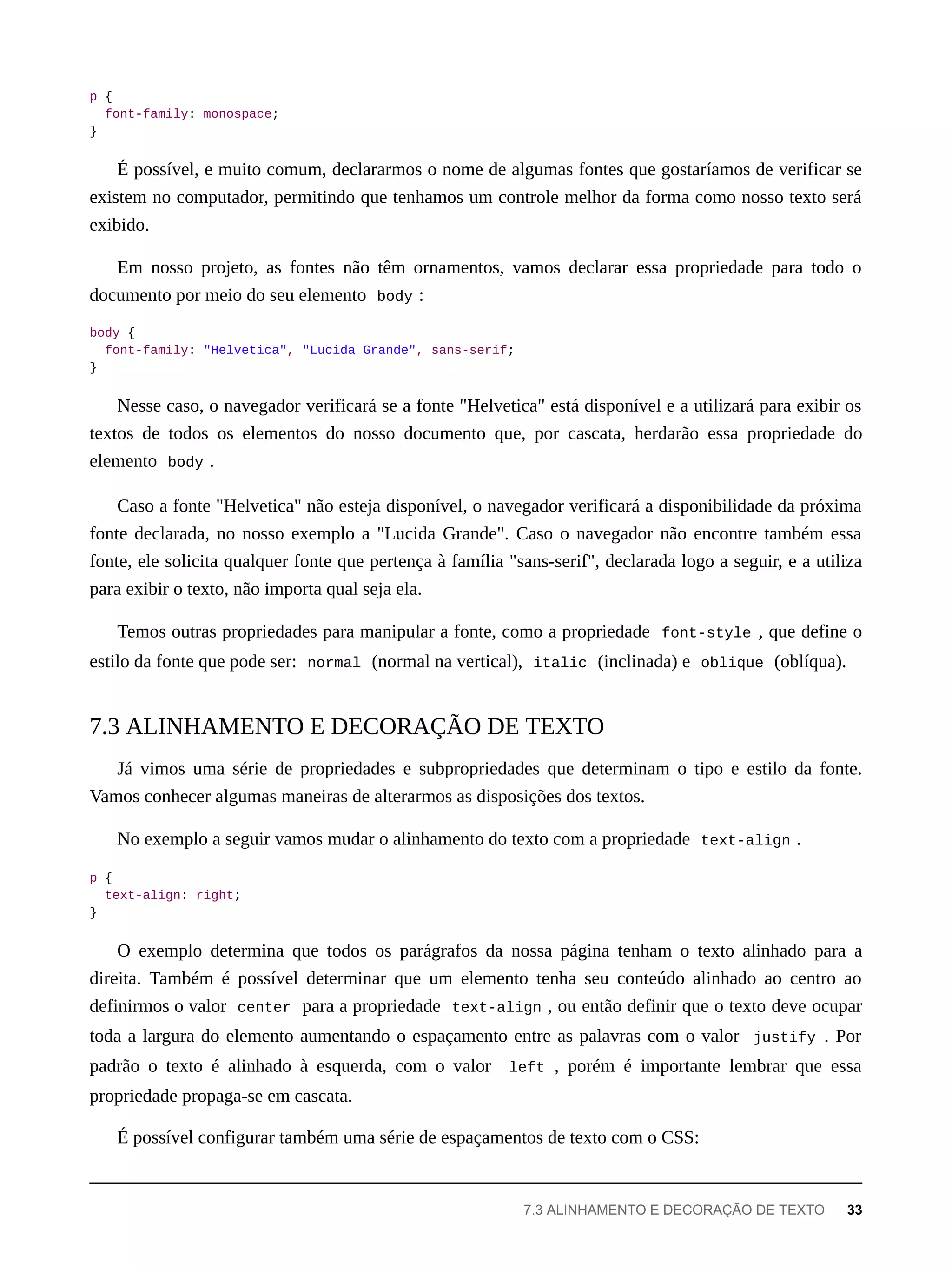 p {
font-family: monospace;
}
É possível, e muito comum, declararmos o nome de algumas fontes que gostaríamos de verificar se
existem no computador, permitindo que tenhamos um controle melhor da forma como nosso texto será
exibido.
Em nosso projeto, as fontes não têm ornamentos, vamos declarar essa propriedade para todo o
documento por meio do seu elemento body :
body {
font-family: "Helvetica", "Lucida Grande", sans-serif;
}
Nesse caso, o navegador verificará se a fonte "Helvetica" está disponível e a utilizará para exibir os
textos de todos os elementos do nosso documento que, por cascata, herdarão essa propriedade do
elemento body .
Caso a fonte "Helvetica" não esteja disponível, o navegador verificará a disponibilidade da próxima
fonte declarada, no nosso exemplo a "Lucida Grande". Caso o navegador não encontre também essa
fonte, ele solicita qualquer fonte que pertença à família "sans-serif", declarada logo a seguir, e a utiliza
para exibir o texto, não importa qual seja ela.
Temos outras propriedades para manipular a fonte, como a propriedade font-style , que define o
estilo da fonte que pode ser: normal (normal na vertical), italic (inclinada) e oblique (oblíqua).
Já vimos uma série de propriedades e subpropriedades que determinam o tipo e estilo da fonte.
Vamos conhecer algumas maneiras de alterarmos as disposições dos textos.
No exemplo a seguir vamos mudar o alinhamento do texto com a propriedade text-align .
p {
text-align: right;
}
O exemplo determina que todos os parágrafos da nossa página tenham o texto alinhado para a
direita. Também é possível determinar que um elemento tenha seu conteúdo alinhado ao centro ao
definirmos o valor center para a propriedade text-align , ou então definir que o texto deve ocupar
toda a largura do elemento aumentando o espaçamento entre as palavras com o valor justify . Por
padrão o texto é alinhado à esquerda, com o valor left , porém é importante lembrar que essa
propriedade propaga-se em cascata.
É possível configurar também uma série de espaçamentos de texto com o CSS:
7.3 ALINHAMENTO E DECORAÇÃO DE TEXTO
7.3 ALINHAMENTO E DECORAÇÃO DE TEXTO 33
 