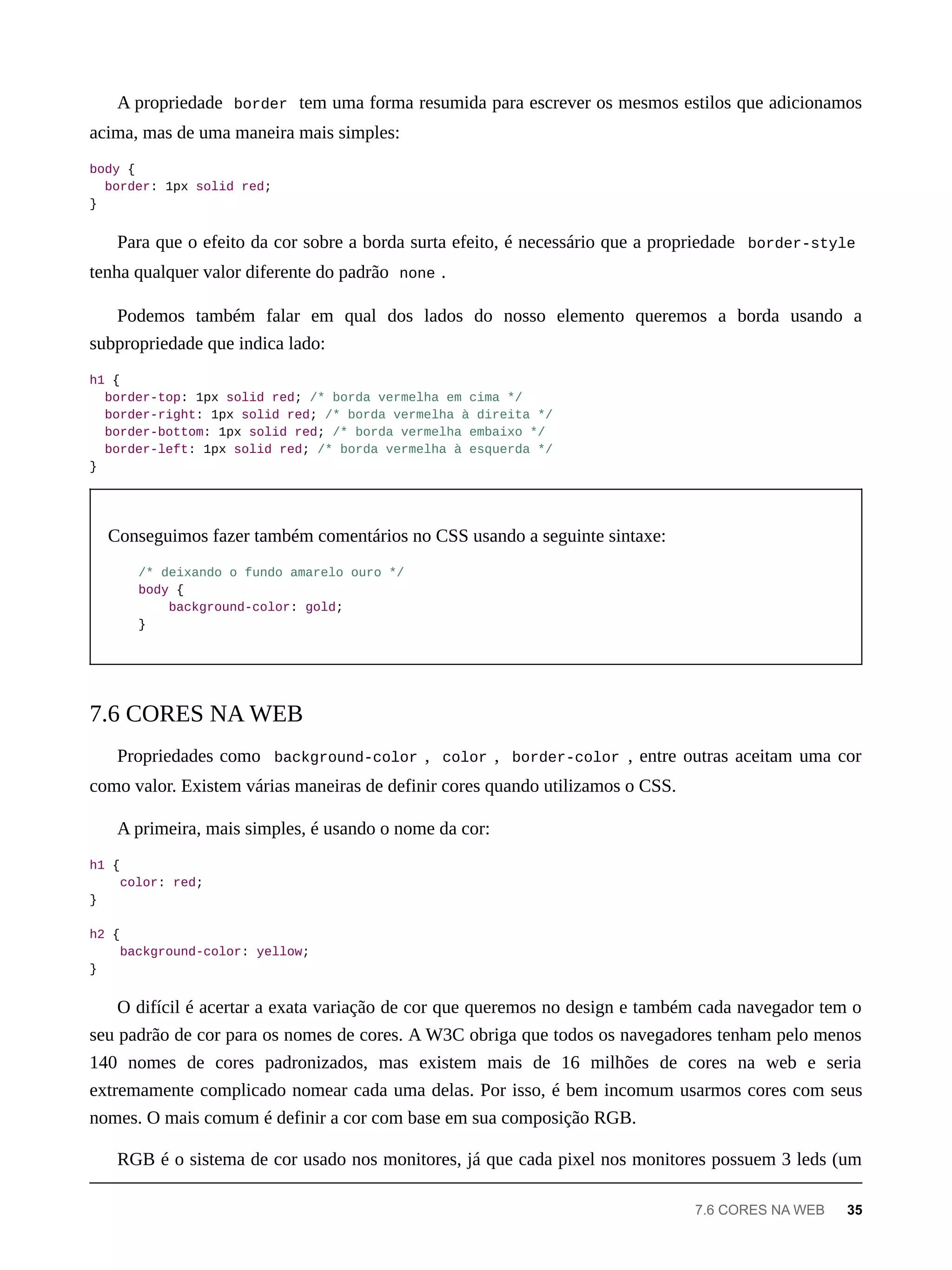 A propriedade border tem uma forma resumida para escrever os mesmos estilos que adicionamos
acima, mas de uma maneira mais simples:
body {
border: 1px solid red;
}
Para que o efeito da cor sobre a borda surta efeito, é necessário que a propriedade border-style
tenha qualquer valor diferente do padrão none .
Podemos também falar em qual dos lados do nosso elemento queremos a borda usando a
subpropriedade que indica lado:
h1 {
border-top: 1px solid red; /* borda vermelha em cima */
border-right: 1px solid red; /* borda vermelha à direita */
border-bottom: 1px solid red; /* borda vermelha embaixo */
border-left: 1px solid red; /* borda vermelha à esquerda */
}
Conseguimos fazer também comentários no CSS usando a seguinte sintaxe:
/* deixando o fundo amarelo ouro */
body {
background-color: gold;
}
Propriedades como background-color , color , border-color , entre outras aceitam uma cor
como valor. Existem várias maneiras de definir cores quando utilizamos o CSS.
A primeira, mais simples, é usando o nome da cor:
h1 {
color: red;
}
h2 {
background-color: yellow;
}
O difícil é acertar a exata variação de cor que queremos no design e também cada navegador tem o
seu padrão de cor para os nomes de cores. A W3C obriga que todos os navegadores tenham pelo menos
140 nomes de cores padronizados, mas existem mais de 16 milhões de cores na web e seria
extremamente complicado nomear cada uma delas. Por isso, é bem incomum usarmos cores com seus
nomes. O mais comum é definir a cor com base em sua composição RGB.
RGB é o sistema de cor usado nos monitores, já que cada pixel nos monitores possuem 3 leds (um
7.6 CORES NA WEB
7.6 CORES NA WEB 35
 