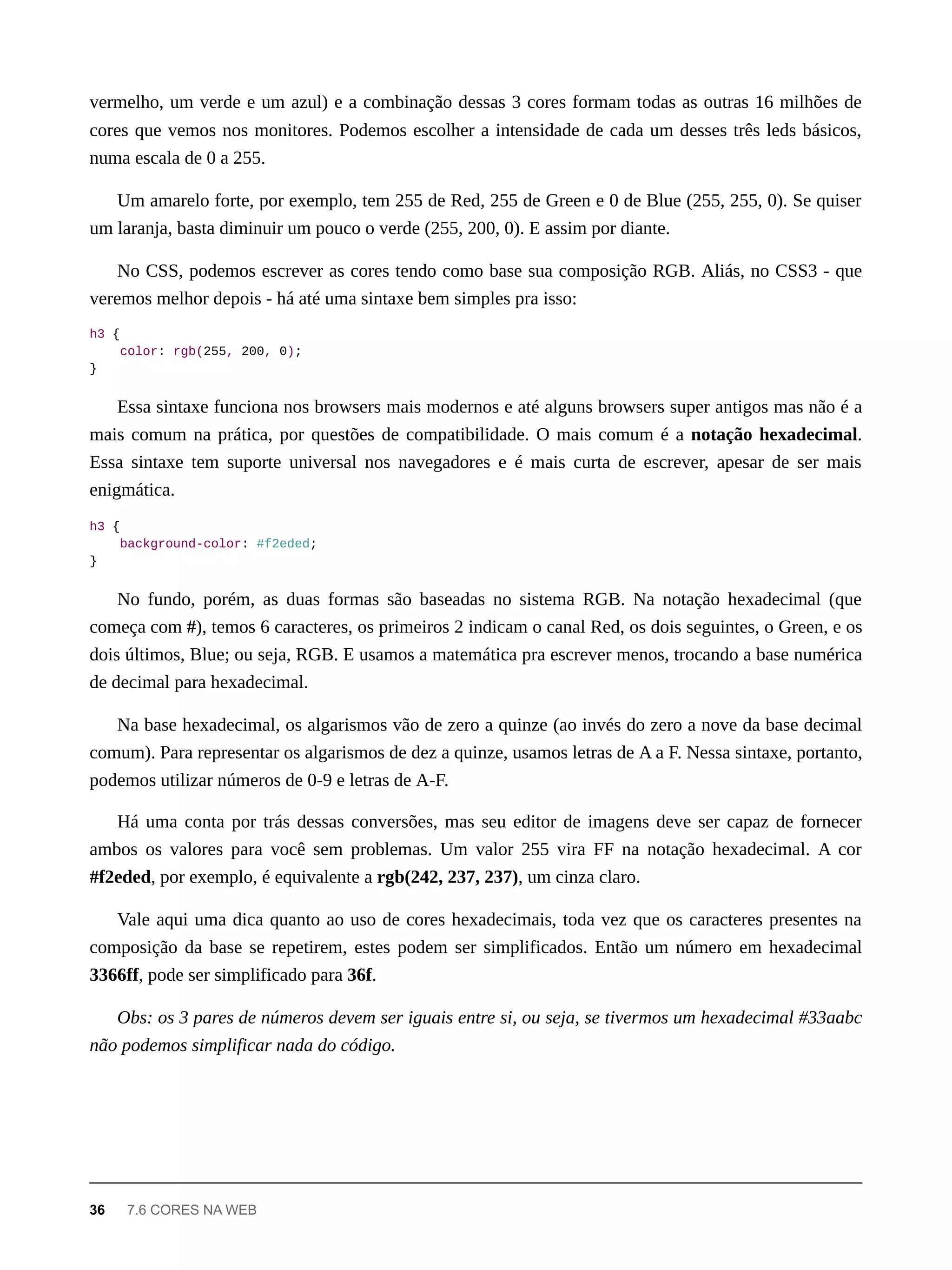 vermelho, um verde e um azul) e a combinação dessas 3 cores formam todas as outras 16 milhões de
cores que vemos nos monitores. Podemos escolher a intensidade de cada um desses três leds básicos,
numa escala de 0 a 255.
Um amarelo forte, por exemplo, tem 255 de Red, 255 de Green e 0 de Blue (255, 255, 0). Se quiser
um laranja, basta diminuir um pouco o verde (255, 200, 0). E assim por diante.
No CSS, podemos escrever as cores tendo como base sua composição RGB. Aliás, no CSS3 - que
veremos melhor depois - há até uma sintaxe bem simples pra isso:
h3 {
color: rgb(255, 200, 0);
}
Essa sintaxe funciona nos browsers mais modernos e até alguns browsers super antigos mas não é a
mais comum na prática, por questões de compatibilidade. O mais comum é a notação hexadecimal.
Essa sintaxe tem suporte universal nos navegadores e é mais curta de escrever, apesar de ser mais
enigmática.
h3 {
background-color: #f2eded;
}
No fundo, porém, as duas formas são baseadas no sistema RGB. Na notação hexadecimal (que
começa com #), temos 6 caracteres, os primeiros 2 indicam o canal Red, os dois seguintes, o Green, e os
dois últimos, Blue; ou seja, RGB. E usamos a matemática pra escrever menos, trocando a base numérica
de decimal para hexadecimal.
Na base hexadecimal, os algarismos vão de zero a quinze (ao invés do zero a nove da base decimal
comum). Para representar os algarismos de dez a quinze, usamos letras de A a F. Nessa sintaxe, portanto,
podemos utilizar números de 0-9 e letras de A-F.
Há uma conta por trás dessas conversões, mas seu editor de imagens deve ser capaz de fornecer
ambos os valores para você sem problemas. Um valor 255 vira FF na notação hexadecimal. A cor
#f2eded, por exemplo, é equivalente a rgb(242, 237, 237), um cinza claro.
Vale aqui uma dica quanto ao uso de cores hexadecimais, toda vez que os caracteres presentes na
composição da base se repetirem, estes podem ser simplificados. Então um número em hexadecimal
3366ff, pode ser simplificado para 36f.
Obs: os 3 pares de números devem ser iguais entre si, ou seja, se tivermos um hexadecimal #33aabc
não podemos simplificar nada do código.
36 7.6 CORES NA WEB
 