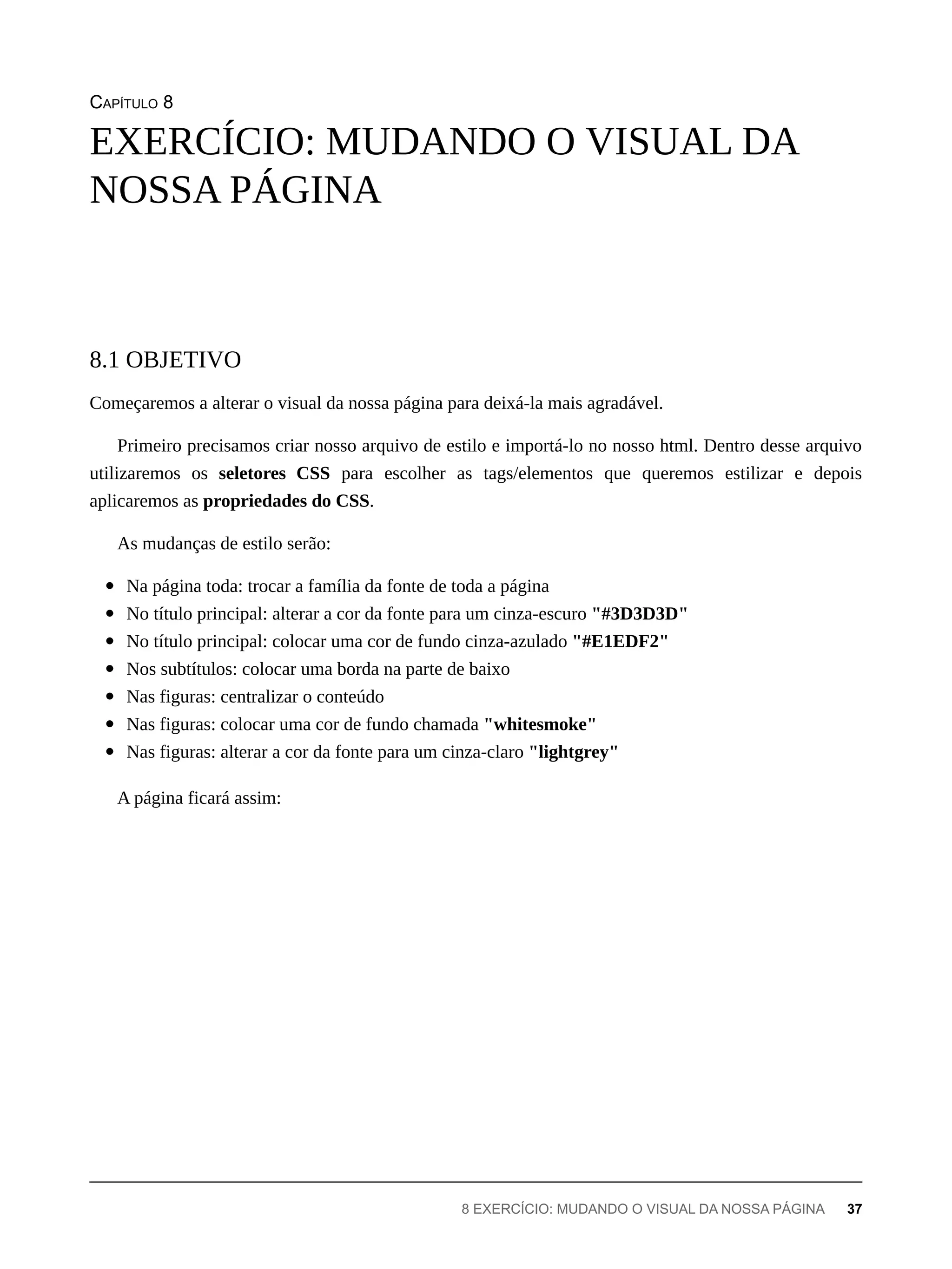 CAPÍTULO 8
Começaremos a alterar o visual da nossa página para deixá-la mais agradável.
Primeiro precisamos criar nosso arquivo de estilo e importá-lo no nosso html. Dentro desse arquivo
utilizaremos os seletores CSS para escolher as tags/elementos que queremos estilizar e depois
aplicaremos as propriedades do CSS.
As mudanças de estilo serão:
Na página toda: trocar a família da fonte de toda a página
No título principal: alterar a cor da fonte para um cinza-escuro "#3D3D3D"
No título principal: colocar uma cor de fundo cinza-azulado "#E1EDF2"
Nos subtítulos: colocar uma borda na parte de baixo
Nas figuras: centralizar o conteúdo
Nas figuras: colocar uma cor de fundo chamada "whitesmoke"
Nas figuras: alterar a cor da fonte para um cinza-claro "lightgrey"
A página ficará assim:
EXERCÍCIO: MUDANDO O VISUAL DA
NOSSA PÁGINA
8.1 OBJETIVO
8 EXERCÍCIO: MUDANDO O VISUAL DA NOSSA PÁGINA 37
 