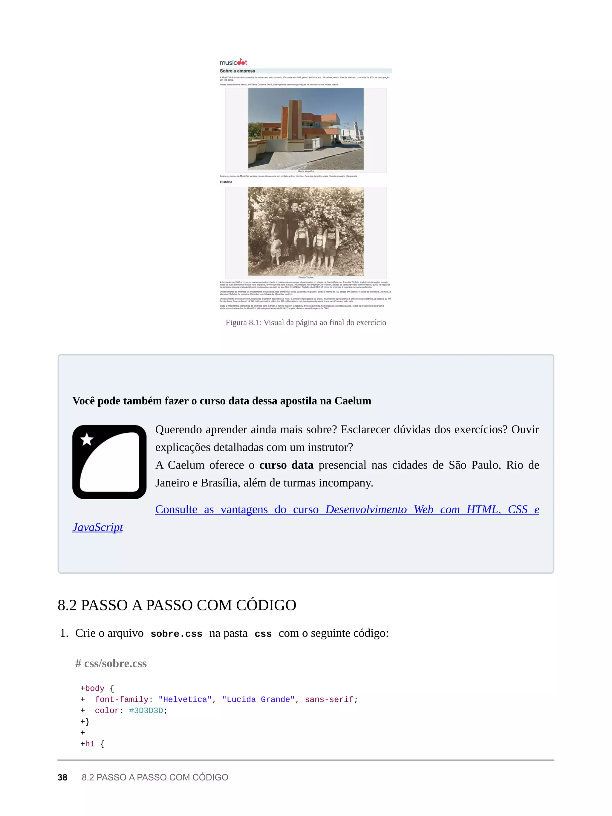 Figura 8.1: Visual da página ao final do exercício
Querendo aprender ainda mais sobre? Esclarecer dúvidas dos exercícios? Ouvir
explicações detalhadas com um instrutor?
A Caelum oferece o curso data presencial nas cidades de São Paulo, Rio de
Janeiro e Brasília, além de turmas incompany.
Consulte as vantagens do curso Desenvolvimento Web com HTML, CSS e
JavaScript
1. Crie o arquivo sobre.css na pasta css com o seguinte código:
+body {
+ font-family: "Helvetica", "Lucida Grande", sans-serif;
+ color: #3D3D3D;
+}
+
+h1 {
Você pode também fazer o curso data dessa apostila na Caelum
8.2 PASSO A PASSO COM CÓDIGO
# css/sobre.css
38 8.2 PASSO A PASSO COM CÓDIGO
 