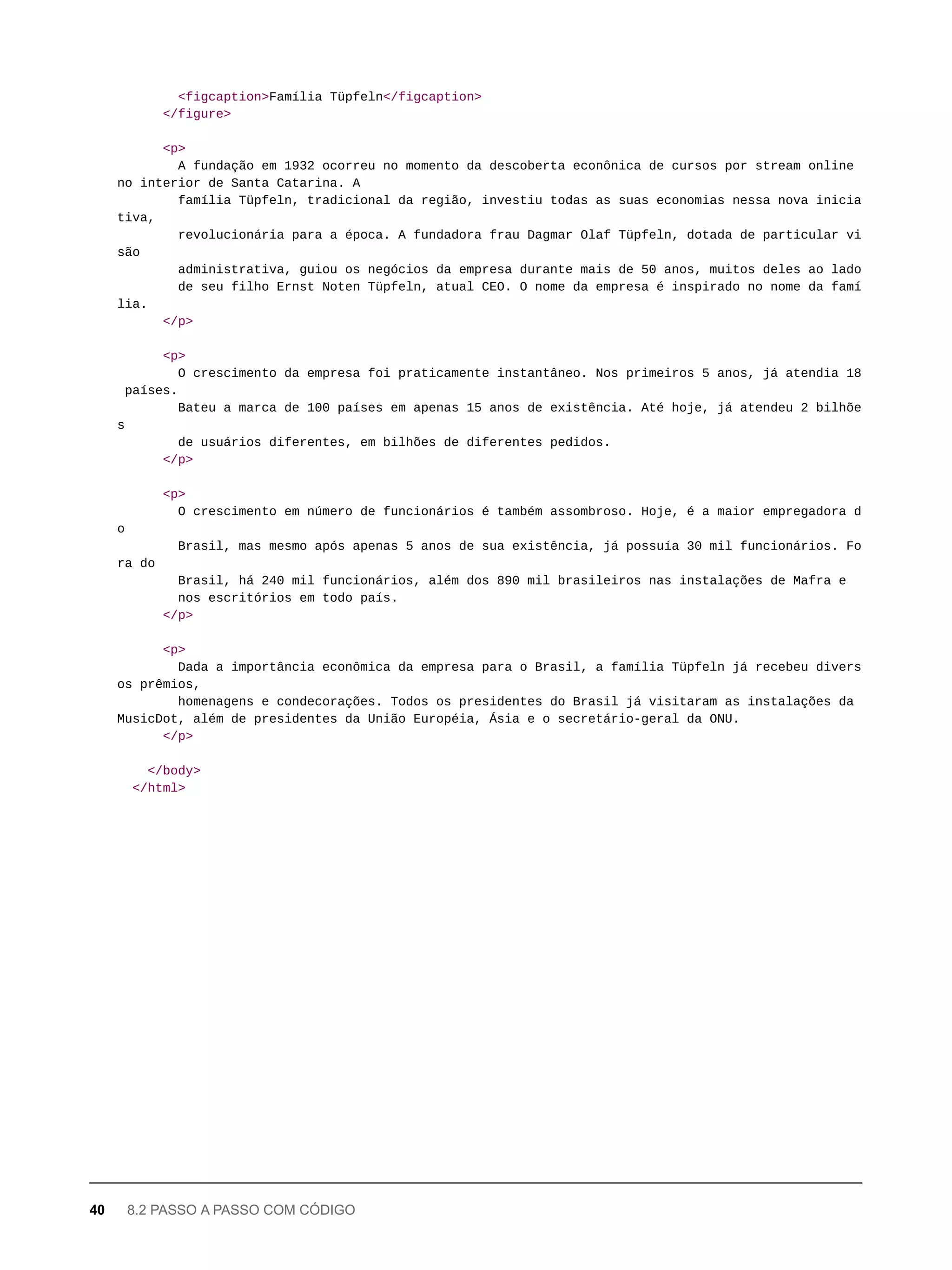 <figcaption>Família Tüpfeln</figcaption>
</figure>
<p>
A fundação em 1932 ocorreu no momento da descoberta econônica de cursos por stream online
no interior de Santa Catarina. A
família Tüpfeln, tradicional da região, investiu todas as suas economias nessa nova inicia
tiva,
revolucionária para a época. A fundadora frau Dagmar Olaf Tüpfeln, dotada de particular vi
são
administrativa, guiou os negócios da empresa durante mais de 50 anos, muitos deles ao lado
de seu filho Ernst Noten Tüpfeln, atual CEO. O nome da empresa é inspirado no nome da famí
lia.
</p>
<p>
O crescimento da empresa foi praticamente instantâneo. Nos primeiros 5 anos, já atendia 18
países.
Bateu a marca de 100 países em apenas 15 anos de existência. Até hoje, já atendeu 2 bilhõe
s
de usuários diferentes, em bilhões de diferentes pedidos.
</p>
<p>
O crescimento em número de funcionários é também assombroso. Hoje, é a maior empregadora d
o
Brasil, mas mesmo após apenas 5 anos de sua existência, já possuía 30 mil funcionários. Fo
ra do
Brasil, há 240 mil funcionários, além dos 890 mil brasileiros nas instalações de Mafra e
nos escritórios em todo país.
</p>
<p>
Dada a importância econômica da empresa para o Brasil, a família Tüpfeln já recebeu divers
os prêmios,
homenagens e condecorações. Todos os presidentes do Brasil já visitaram as instalações da
MusicDot, além de presidentes da União Européia, Ásia e o secretário-geral da ONU.
</p>
</body>
</html>
40 8.2 PASSO A PASSO COM CÓDIGO
 