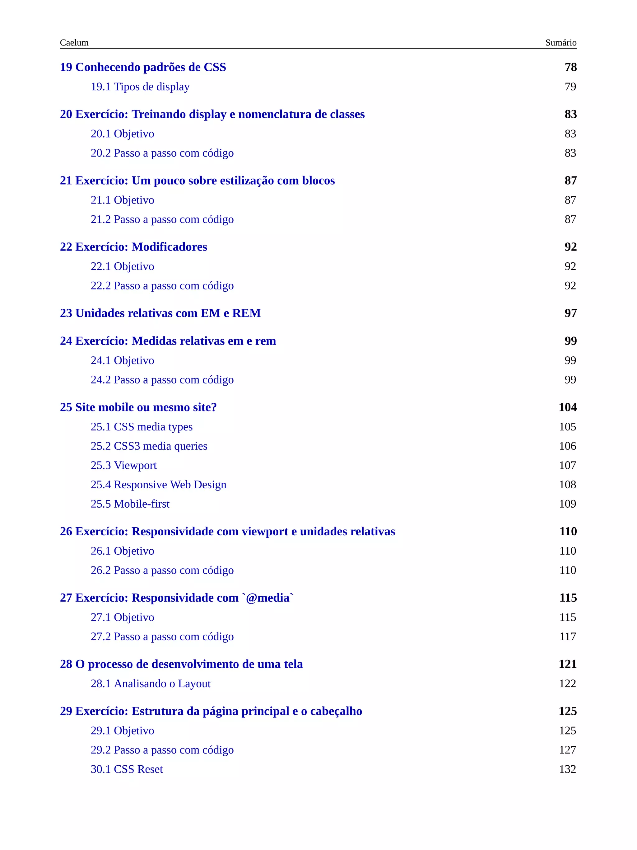 78
83
87
92
97
99
104
110
115
121
125
19 Conhecendo padrões de CSS
19.1 Tipos de display 79
20 Exercício: Treinando display e nomenclatura de classes
20.1 Objetivo 83
20.2 Passo a passo com código 83
21 Exercício: Um pouco sobre estilização com blocos
21.1 Objetivo 87
21.2 Passo a passo com código 87
22 Exercício: Modificadores
22.1 Objetivo 92
22.2 Passo a passo com código 92
23 Unidades relativas com EM e REM
24 Exercício: Medidas relativas em e rem
24.1 Objetivo 99
24.2 Passo a passo com código 99
25 Site mobile ou mesmo site?
25.1 CSS media types 105
25.2 CSS3 media queries 106
25.3 Viewport 107
25.4 Responsive Web Design 108
25.5 Mobile-first 109
26 Exercício: Responsividade com viewport e unidades relativas
26.1 Objetivo 110
26.2 Passo a passo com código 110
27 Exercício: Responsividade com `@media`
27.1 Objetivo 115
27.2 Passo a passo com código 117
28 O processo de desenvolvimento de uma tela
28.1 Analisando o Layout 122
29 Exercício: Estrutura da página principal e o cabeçalho
29.1 Objetivo 125
29.2 Passo a passo com código 127
30.1 CSS Reset 132
Sumário
Caelum
 