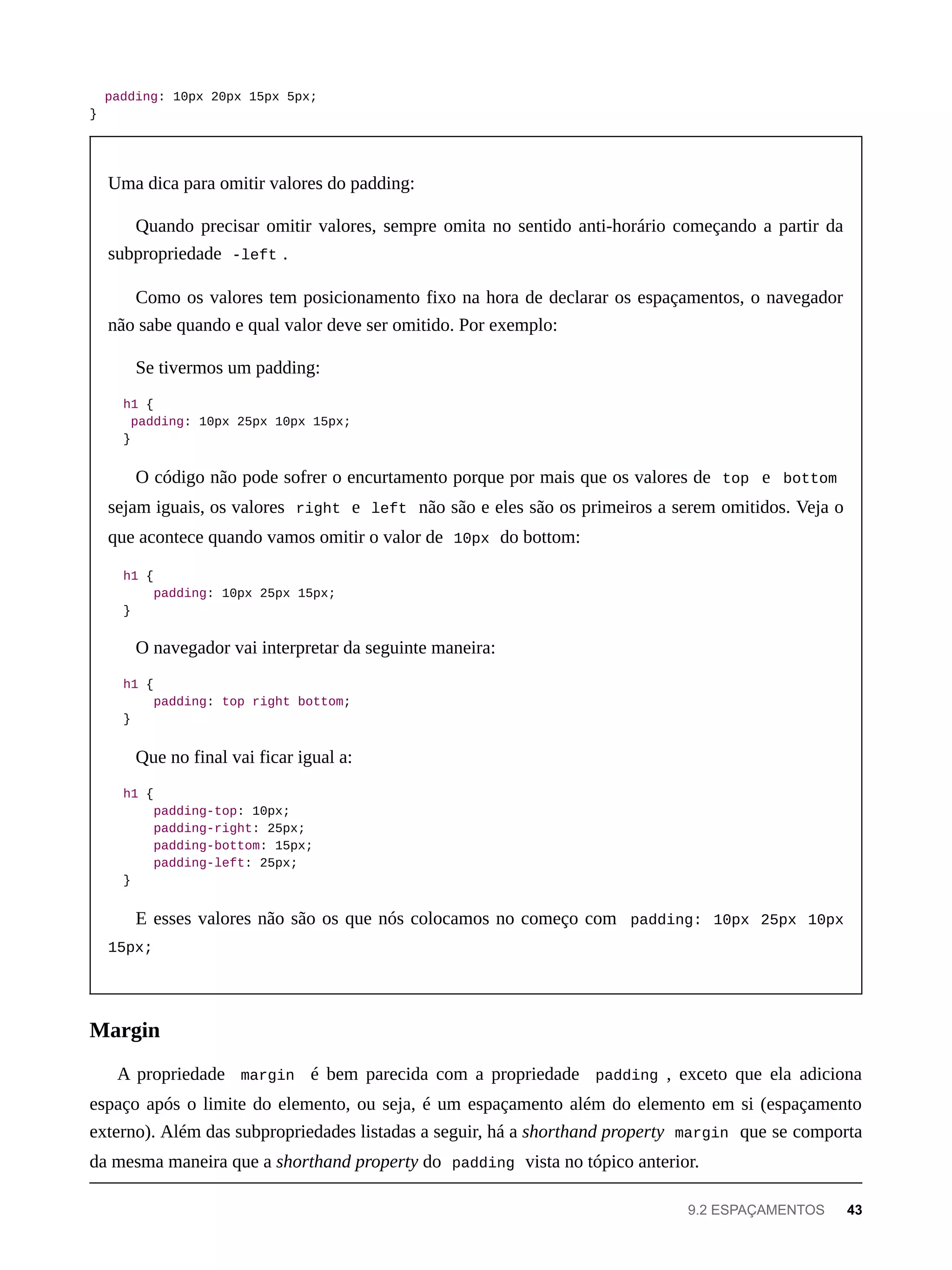 padding: 10px 20px 15px 5px;
}
Uma dica para omitir valores do padding:
Quando precisar omitir valores, sempre omita no sentido anti-horário começando a partir da
subpropriedade -left .
Como os valores tem posicionamento fixo na hora de declarar os espaçamentos, o navegador
não sabe quando e qual valor deve ser omitido. Por exemplo:
Se tivermos um padding:
h1 {
padding: 10px 25px 10px 15px;
}
O código não pode sofrer o encurtamento porque por mais que os valores de top e bottom
sejam iguais, os valores right e left não são e eles são os primeiros a serem omitidos. Veja o
que acontece quando vamos omitir o valor de 10px do bottom:
h1 {
padding: 10px 25px 15px;
}
O navegador vai interpretar da seguinte maneira:
h1 {
padding: top right bottom;
}
Que no final vai ficar igual a:
h1 {
padding-top: 10px;
padding-right: 25px;
padding-bottom: 15px;
padding-left: 25px;
}
E esses valores não são os que nós colocamos no começo com padding: 10px 25px 10px
15px;
A propriedade margin é bem parecida com a propriedade padding , exceto que ela adiciona
espaço após o limite do elemento, ou seja, é um espaçamento além do elemento em si (espaçamento
externo). Além das subpropriedades listadas a seguir, há a shorthand property margin que se comporta
da mesma maneira que a shorthand property do padding vista no tópico anterior.
Margin
9.2 ESPAÇAMENTOS 43
 