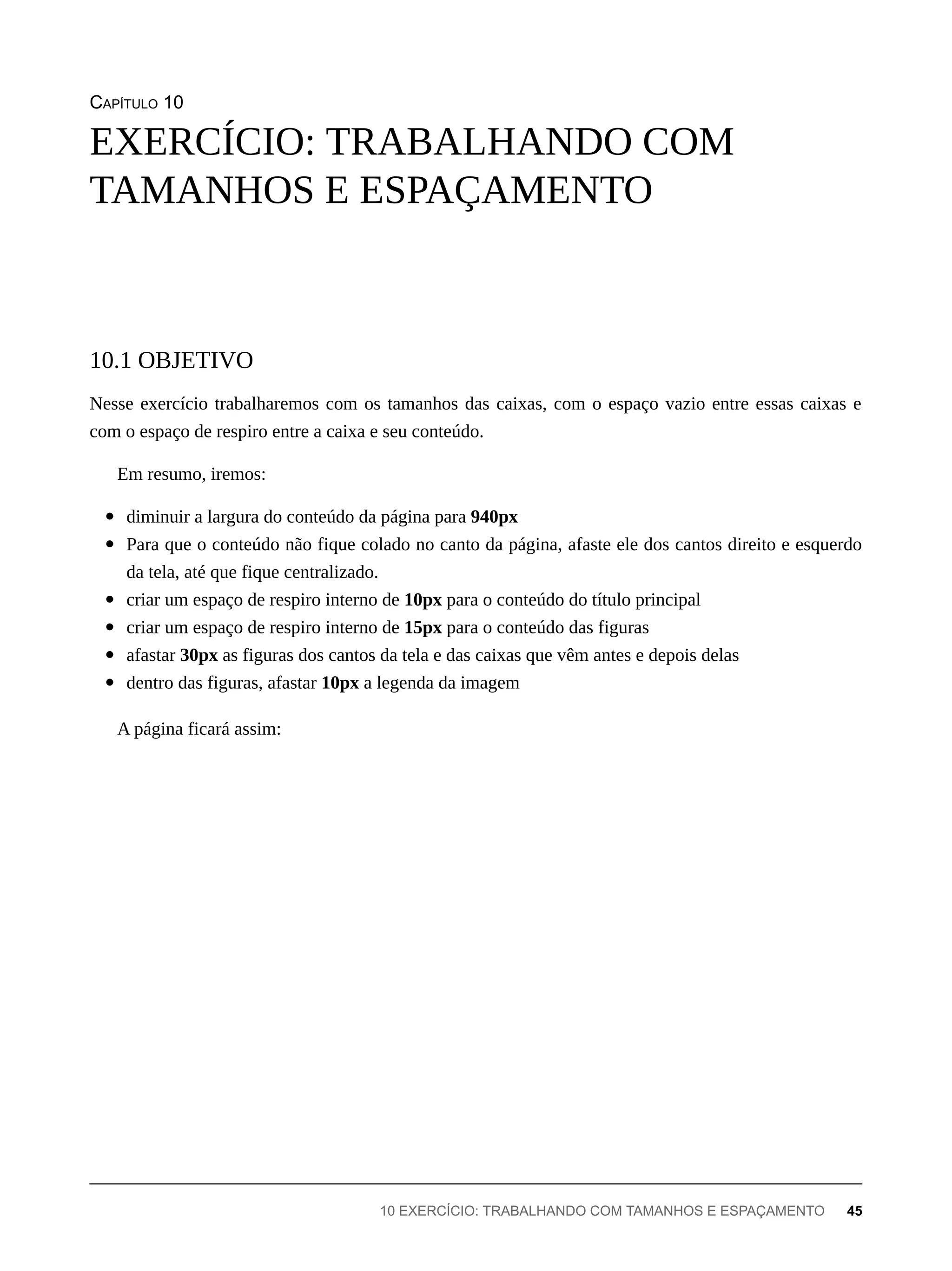 CAPÍTULO 10
Nesse exercício trabalharemos com os tamanhos das caixas, com o espaço vazio entre essas caixas e
com o espaço de respiro entre a caixa e seu conteúdo.
Em resumo, iremos:
diminuir a largura do conteúdo da página para 940px
Para que o conteúdo não fique colado no canto da página, afaste ele dos cantos direito e esquerdo
da tela, até que fique centralizado.
criar um espaço de respiro interno de 10px para o conteúdo do título principal
criar um espaço de respiro interno de 15px para o conteúdo das figuras
afastar 30px as figuras dos cantos da tela e das caixas que vêm antes e depois delas
dentro das figuras, afastar 10px a legenda da imagem
A página ficará assim:
EXERCÍCIO: TRABALHANDO COM
TAMANHOS E ESPAÇAMENTO
10.1 OBJETIVO
10 EXERCÍCIO: TRABALHANDO COM TAMANHOS E ESPAÇAMENTO 45
 