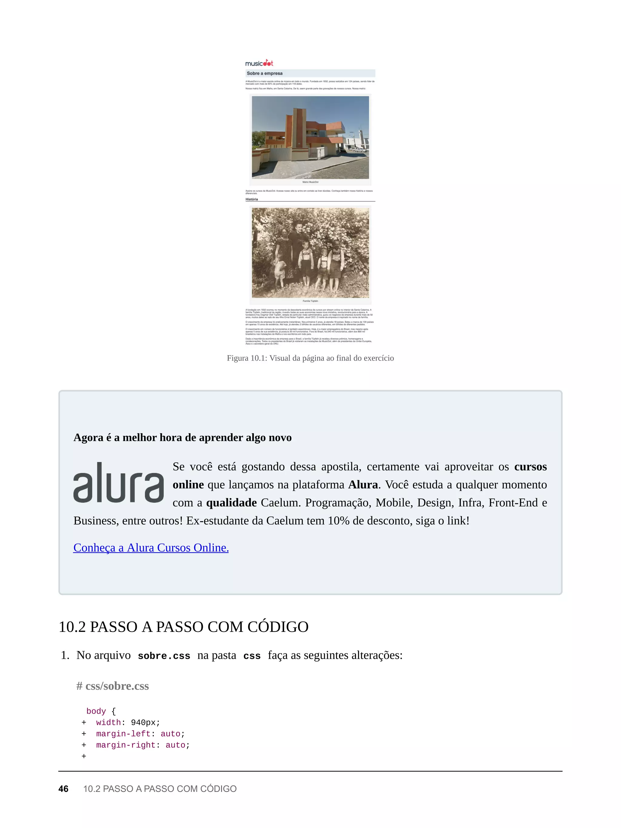 Figura 10.1: Visual da página ao final do exercício
Se você está gostando dessa apostila, certamente vai aproveitar os cursos
online que lançamos na plataforma Alura. Você estuda a qualquer momento
com a qualidade Caelum. Programação, Mobile, Design, Infra, Front-End e
Business, entre outros! Ex-estudante da Caelum tem 10% de desconto, siga o link!
Conheça a Alura Cursos Online.
1. No arquivo sobre.css na pasta css faça as seguintes alterações:
body {
+ width: 940px;
+ margin-left: auto;
+ margin-right: auto;
+
Agora é a melhor hora de aprender algo novo
10.2 PASSO A PASSO COM CÓDIGO
# css/sobre.css
46 10.2 PASSO A PASSO COM CÓDIGO
 