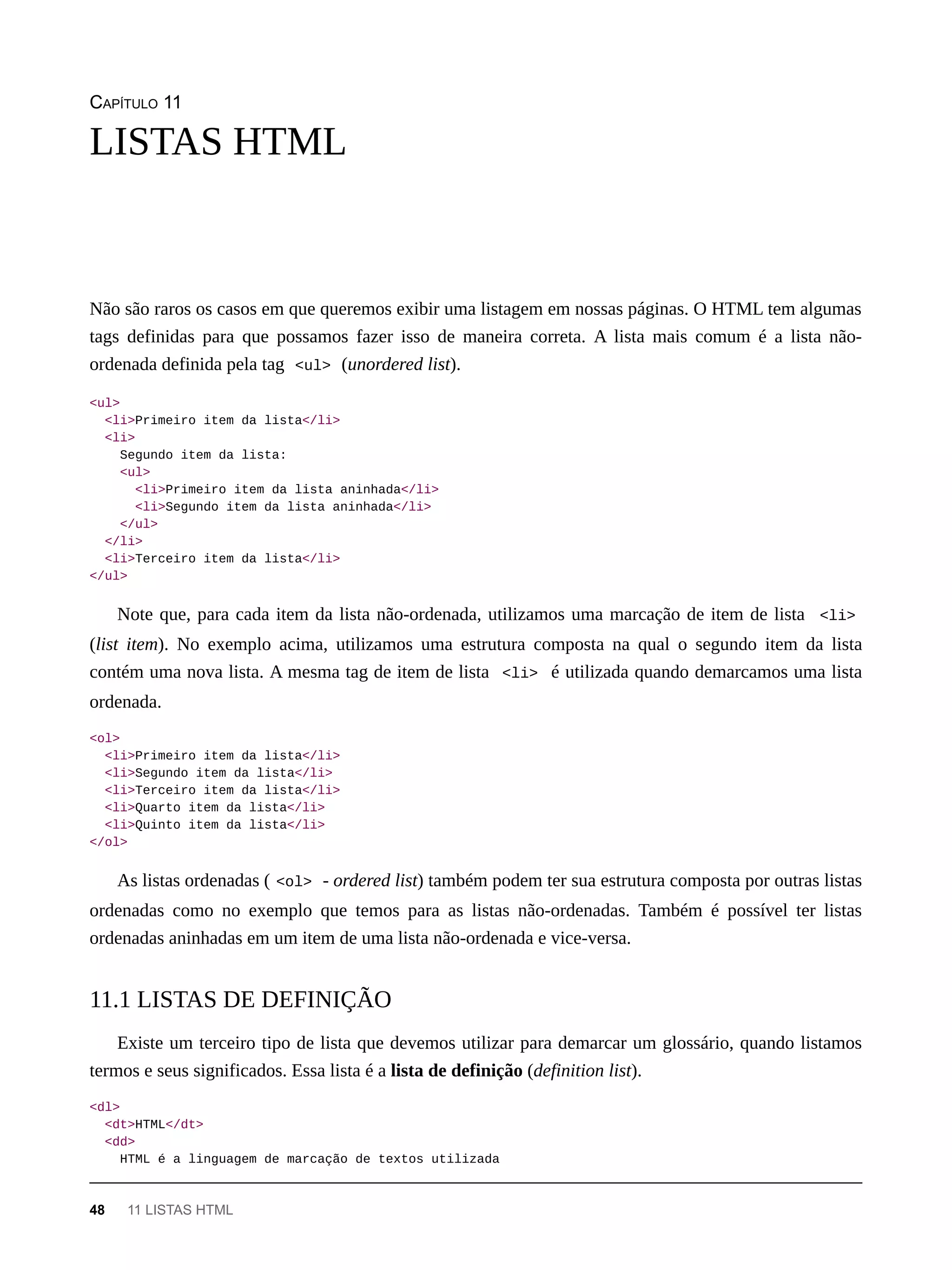 CAPÍTULO 11
Não são raros os casos em que queremos exibir uma listagem em nossas páginas. O HTML tem algumas
tags definidas para que possamos fazer isso de maneira correta. A lista mais comum é a lista não-
ordenada definida pela tag <ul> (unordered list).
<ul>
<li>Primeiro item da lista</li>
<li>
Segundo item da lista:
<ul>
<li>Primeiro item da lista aninhada</li>
<li>Segundo item da lista aninhada</li>
</ul>
</li>
<li>Terceiro item da lista</li>
</ul>
Note que, para cada item da lista não-ordenada, utilizamos uma marcação de item de lista <li>
(list item). No exemplo acima, utilizamos uma estrutura composta na qual o segundo item da lista
contém uma nova lista. A mesma tag de item de lista <li> é utilizada quando demarcamos uma lista
ordenada.
<ol>
<li>Primeiro item da lista</li>
<li>Segundo item da lista</li>
<li>Terceiro item da lista</li>
<li>Quarto item da lista</li>
<li>Quinto item da lista</li>
</ol>
As listas ordenadas ( <ol> - ordered list) também podem ter sua estrutura composta por outras listas
ordenadas como no exemplo que temos para as listas não-ordenadas. Também é possível ter listas
ordenadas aninhadas em um item de uma lista não-ordenada e vice-versa.
Existe um terceiro tipo de lista que devemos utilizar para demarcar um glossário, quando listamos
termos e seus significados. Essa lista é a lista de definição (definition list).
<dl>
<dt>HTML</dt>
<dd>
HTML é a linguagem de marcação de textos utilizada
LISTAS HTML
11.1 LISTAS DE DEFINIÇÃO
48 11 LISTAS HTML
 