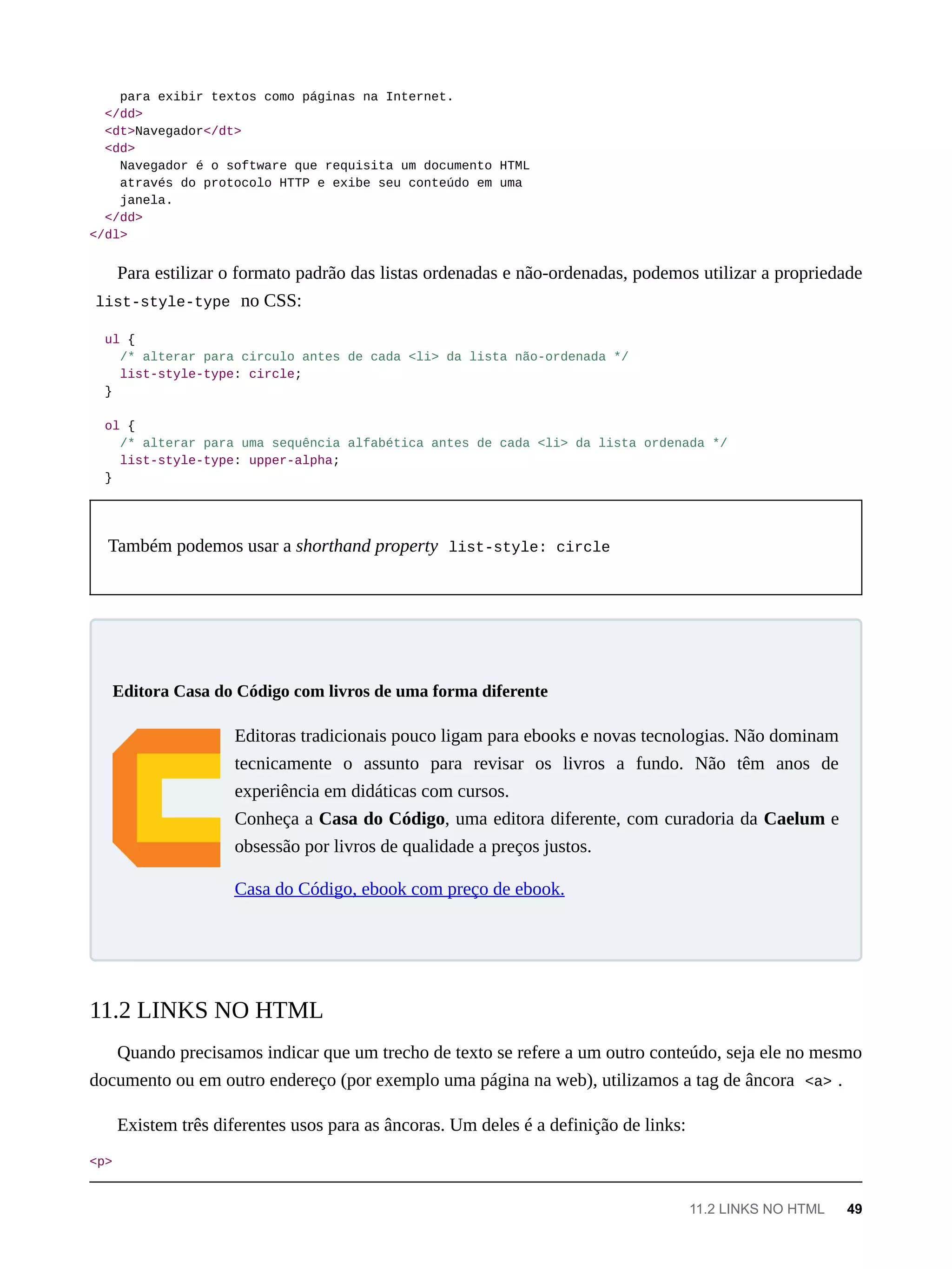 para exibir textos como páginas na Internet.
</dd>
<dt>Navegador</dt>
<dd>
Navegador é o software que requisita um documento HTML
através do protocolo HTTP e exibe seu conteúdo em uma
janela.
</dd>
</dl>
Para estilizar o formato padrão das listas ordenadas e não-ordenadas, podemos utilizar a propriedade
list-style-type no CSS:
ul {
/* alterar para circulo antes de cada <li> da lista não-ordenada */
list-style-type: circle;
}
ol {
/* alterar para uma sequência alfabética antes de cada <li> da lista ordenada */
list-style-type: upper-alpha;
}
Também podemos usar a shorthand property list-style: circle
Editoras tradicionais pouco ligam para ebooks e novas tecnologias. Não dominam
tecnicamente o assunto para revisar os livros a fundo. Não têm anos de
experiência em didáticas com cursos.
Conheça a Casa do Código, uma editora diferente, com curadoria da Caelum e
obsessão por livros de qualidade a preços justos.
Casa do Código, ebook com preço de ebook.
Quando precisamos indicar que um trecho de texto se refere a um outro conteúdo, seja ele no mesmo
documento ou em outro endereço (por exemplo uma página na web), utilizamos a tag de âncora <a> .
Existem três diferentes usos para as âncoras. Um deles é a definição de links:
<p>
Editora Casa do Código com livros de uma forma diferente
11.2 LINKS NO HTML
11.2 LINKS NO HTML 49
 