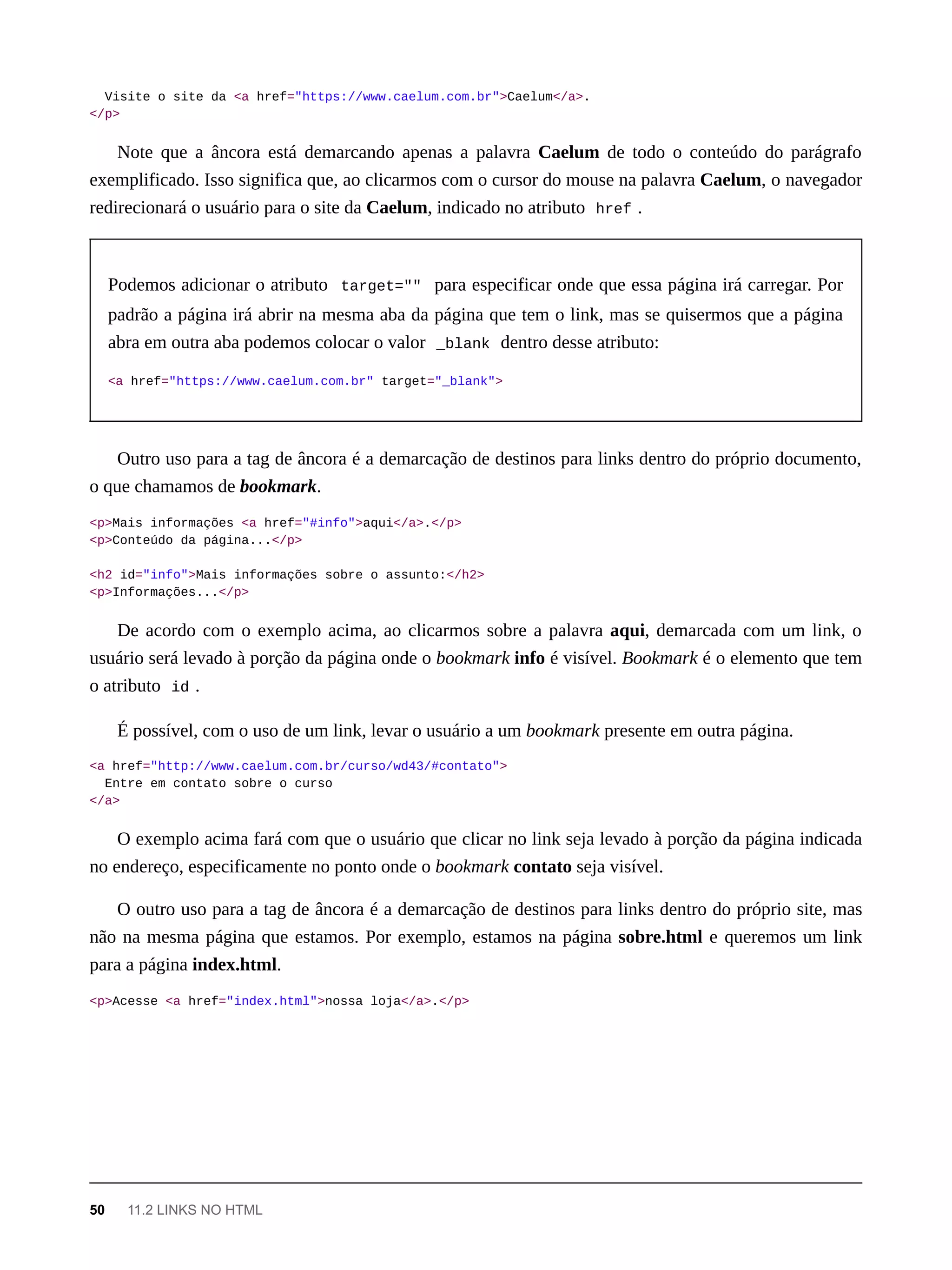 Visite o site da <a href="https://www.caelum.com.br">Caelum</a>.
</p>
Note que a âncora está demarcando apenas a palavra Caelum de todo o conteúdo do parágrafo
exemplificado. Isso significa que, ao clicarmos com o cursor do mouse na palavra Caelum, o navegador
redirecionará o usuário para o site da Caelum, indicado no atributo href .
Podemos adicionar o atributo target="" para especificar onde que essa página irá carregar. Por
padrão a página irá abrir na mesma aba da página que tem o link, mas se quisermos que a página
abra em outra aba podemos colocar o valor _blank dentro desse atributo:
<a href="https://www.caelum.com.br" target="_blank">
Outro uso para a tag de âncora é a demarcação de destinos para links dentro do próprio documento,
o que chamamos de bookmark.
<p>Mais informações <a href="#info">aqui</a>.</p>
<p>Conteúdo da página...</p>
<h2 id="info">Mais informações sobre o assunto:</h2>
<p>Informações...</p>
De acordo com o exemplo acima, ao clicarmos sobre a palavra aqui, demarcada com um link, o
usuário será levado à porção da página onde o bookmark info é visível. Bookmark é o elemento que tem
o atributo id .
É possível, com o uso de um link, levar o usuário a um bookmark presente em outra página.
<a href="http://www.caelum.com.br/curso/wd43/#contato">
Entre em contato sobre o curso
</a>
O exemplo acima fará com que o usuário que clicar no link seja levado à porção da página indicada
no endereço, especificamente no ponto onde o bookmark contato seja visível.
O outro uso para a tag de âncora é a demarcação de destinos para links dentro do próprio site, mas
não na mesma página que estamos. Por exemplo, estamos na página sobre.html e queremos um link
para a página index.html.
<p>Acesse <a href="index.html">nossa loja</a>.</p>
50 11.2 LINKS NO HTML
 