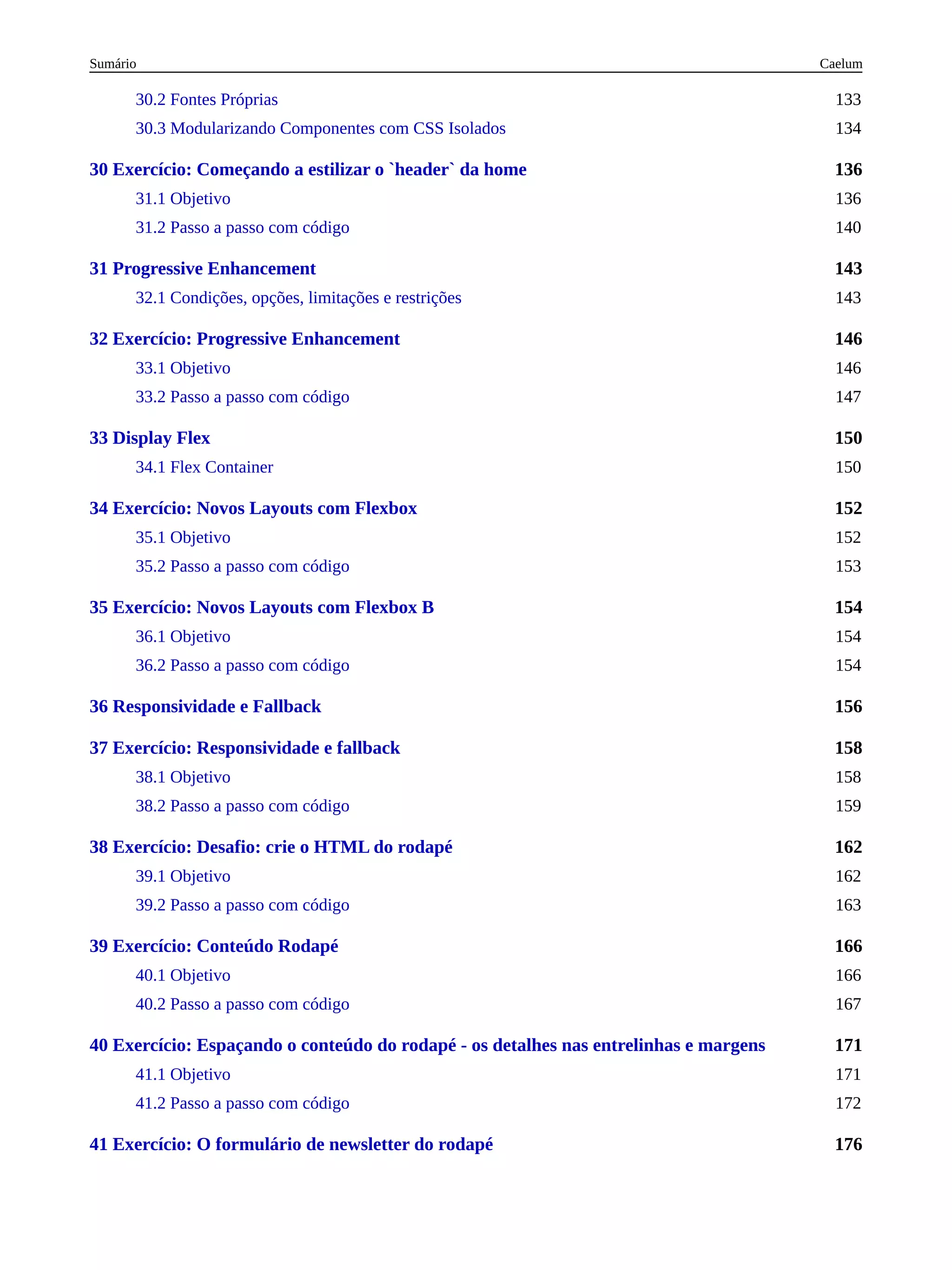 136
143
146
150
152
154
156
158
162
166
171
176
30.2 Fontes Próprias 133
30.3 Modularizando Componentes com CSS Isolados 134
30 Exercício: Começando a estilizar o `header` da home
31.1 Objetivo 136
31.2 Passo a passo com código 140
31 Progressive Enhancement
32.1 Condições, opções, limitações e restrições 143
32 Exercício: Progressive Enhancement
33.1 Objetivo 146
33.2 Passo a passo com código 147
33 Display Flex
34.1 Flex Container 150
34 Exercício: Novos Layouts com Flexbox
35.1 Objetivo 152
35.2 Passo a passo com código 153
35 Exercício: Novos Layouts com Flexbox B
36.1 Objetivo 154
36.2 Passo a passo com código 154
36 Responsividade e Fallback
37 Exercício: Responsividade e fallback
38.1 Objetivo 158
38.2 Passo a passo com código 159
38 Exercício: Desafio: crie o HTML do rodapé
39.1 Objetivo 162
39.2 Passo a passo com código 163
39 Exercício: Conteúdo Rodapé
40.1 Objetivo 166
40.2 Passo a passo com código 167
40 Exercício: Espaçando o conteúdo do rodapé - os detalhes nas entrelinhas e margens
41.1 Objetivo 171
41.2 Passo a passo com código 172
41 Exercício: O formulário de newsletter do rodapé
Caelum
Sumário
 