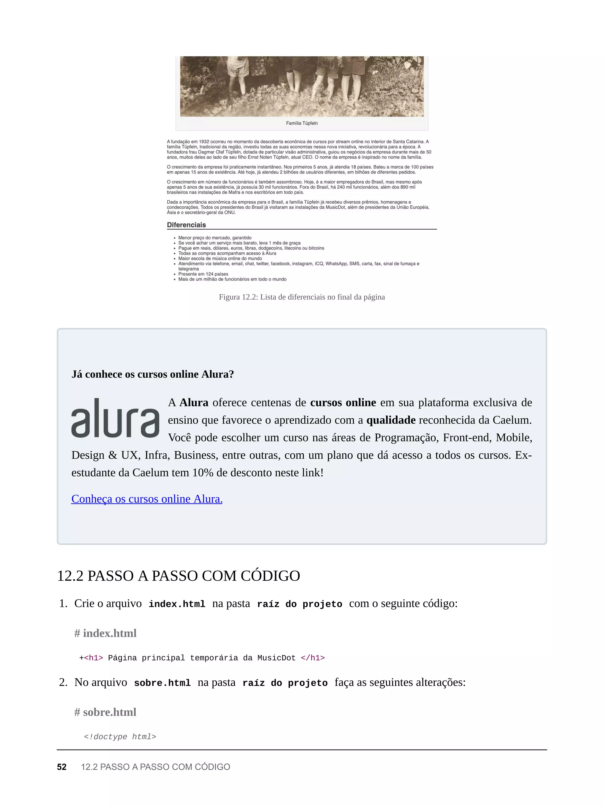 Figura 12.2: Lista de diferenciais no final da página
A Alura oferece centenas de cursos online em sua plataforma exclusiva de
ensino que favorece o aprendizado com a qualidade reconhecida da Caelum.
Você pode escolher um curso nas áreas de Programação, Front-end, Mobile,
Design & UX, Infra, Business, entre outras, com um plano que dá acesso a todos os cursos. Ex-
estudante da Caelum tem 10% de desconto neste link!
Conheça os cursos online Alura.
1. Crie o arquivo index.html na pasta raíz do projeto com o seguinte código:
+<h1> Página principal temporária da MusicDot </h1>
2. No arquivo sobre.html na pasta raíz do projeto faça as seguintes alterações:
<!doctype html>
Já conhece os cursos online Alura?
12.2 PASSO A PASSO COM CÓDIGO
# index.html
# sobre.html
52 12.2 PASSO A PASSO COM CÓDIGO
 