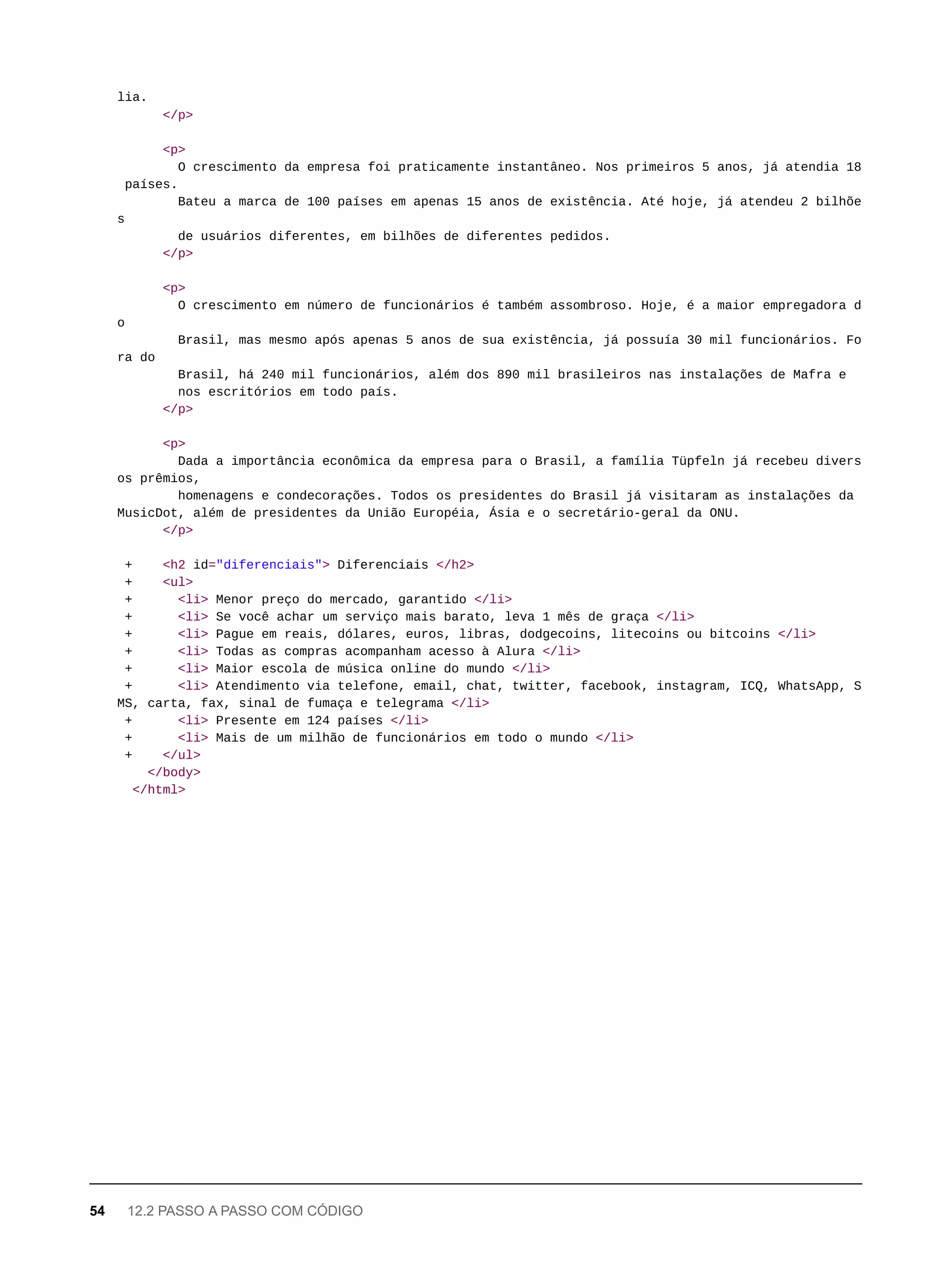 lia.
</p>
<p>
O crescimento da empresa foi praticamente instantâneo. Nos primeiros 5 anos, já atendia 18
países.
Bateu a marca de 100 países em apenas 15 anos de existência. Até hoje, já atendeu 2 bilhõe
s
de usuários diferentes, em bilhões de diferentes pedidos.
</p>
<p>
O crescimento em número de funcionários é também assombroso. Hoje, é a maior empregadora d
o
Brasil, mas mesmo após apenas 5 anos de sua existência, já possuía 30 mil funcionários. Fo
ra do
Brasil, há 240 mil funcionários, além dos 890 mil brasileiros nas instalações de Mafra e
nos escritórios em todo país.
</p>
<p>
Dada a importância econômica da empresa para o Brasil, a família Tüpfeln já recebeu divers
os prêmios,
homenagens e condecorações. Todos os presidentes do Brasil já visitaram as instalações da
MusicDot, além de presidentes da União Européia, Ásia e o secretário-geral da ONU.
</p>
+ <h2 id="diferenciais"> Diferenciais </h2>
+ <ul>
+ <li> Menor preço do mercado, garantido </li>
+ <li> Se você achar um serviço mais barato, leva 1 mês de graça </li>
+ <li> Pague em reais, dólares, euros, libras, dodgecoins, litecoins ou bitcoins </li>
+ <li> Todas as compras acompanham acesso à Alura </li>
+ <li> Maior escola de música online do mundo </li>
+ <li> Atendimento via telefone, email, chat, twitter, facebook, instagram, ICQ, WhatsApp, S
MS, carta, fax, sinal de fumaça e telegrama </li>
+ <li> Presente em 124 países </li>
+ <li> Mais de um milhão de funcionários em todo o mundo </li>
+ </ul>
</body>
</html>
54 12.2 PASSO A PASSO COM CÓDIGO
 