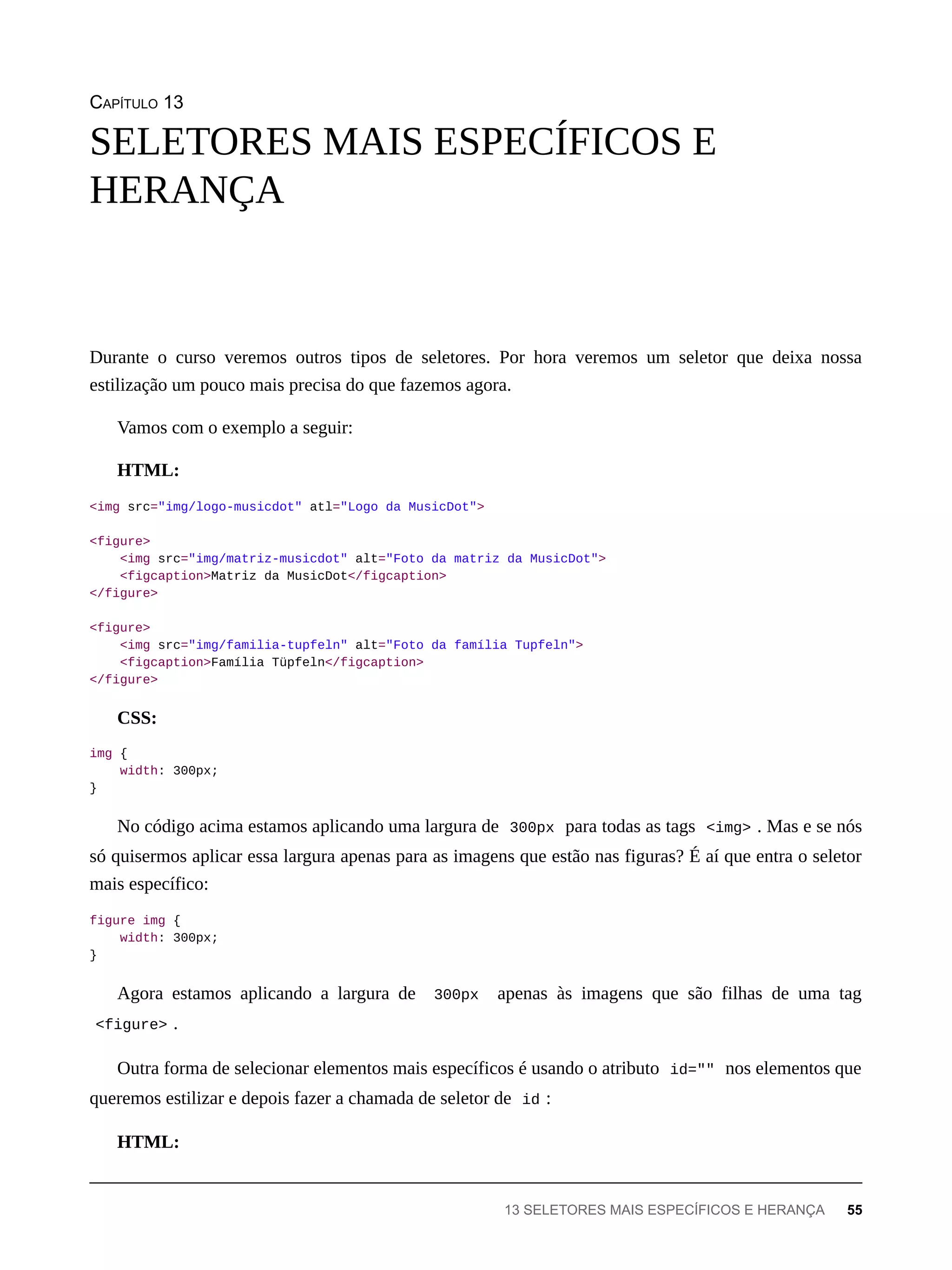 CAPÍTULO 13
Durante o curso veremos outros tipos de seletores. Por hora veremos um seletor que deixa nossa
estilização um pouco mais precisa do que fazemos agora.
Vamos com o exemplo a seguir:
HTML:
<img src="img/logo-musicdot" atl="Logo da MusicDot">
<figure>
<img src="img/matriz-musicdot" alt="Foto da matriz da MusicDot">
<figcaption>Matriz da MusicDot</figcaption>
</figure>
<figure>
<img src="img/familia-tupfeln" alt="Foto da família Tupfeln">
<figcaption>Família Tüpfeln</figcaption>
</figure>
CSS:
img {
width: 300px;
}
No código acima estamos aplicando uma largura de 300px para todas as tags <img> . Mas e se nós
só quisermos aplicar essa largura apenas para as imagens que estão nas figuras? É aí que entra o seletor
mais específico:
figure img {
width: 300px;
}
Agora estamos aplicando a largura de 300px apenas às imagens que são filhas de uma tag
<figure> .
Outra forma de selecionar elementos mais específicos é usando o atributo id="" nos elementos que
queremos estilizar e depois fazer a chamada de seletor de id :
HTML:
SELETORES MAIS ESPECÍFICOS E
HERANÇA
13 SELETORES MAIS ESPECÍFICOS E HERANÇA 55
 