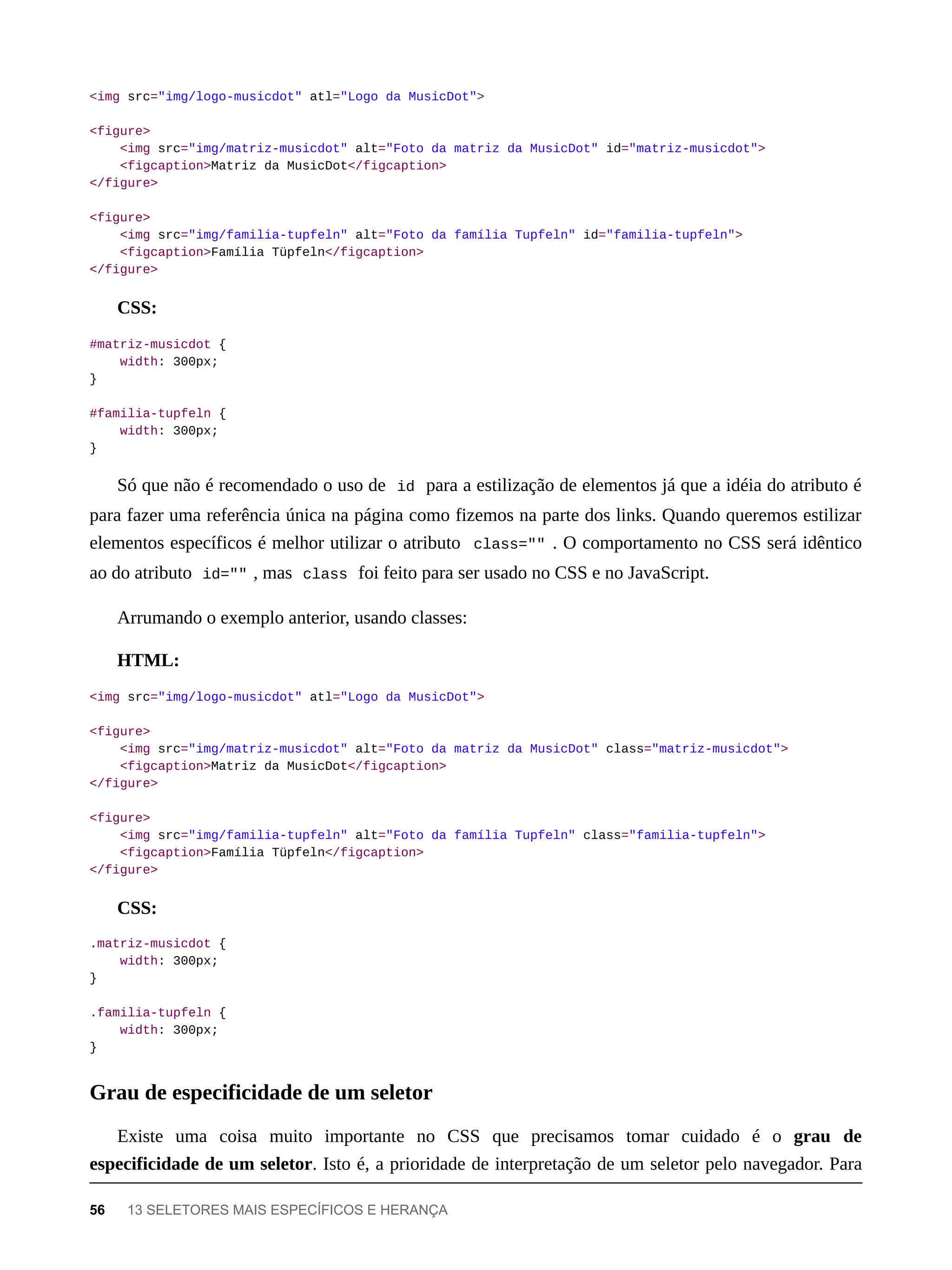 <img src="img/logo-musicdot" atl="Logo da MusicDot">
<figure>
<img src="img/matriz-musicdot" alt="Foto da matriz da MusicDot" id="matriz-musicdot">
<figcaption>Matriz da MusicDot</figcaption>
</figure>
<figure>
<img src="img/familia-tupfeln" alt="Foto da família Tupfeln" id="familia-tupfeln">
<figcaption>Família Tüpfeln</figcaption>
</figure>
CSS:
#matriz-musicdot {
width: 300px;
}
#familia-tupfeln {
width: 300px;
}
Só que não é recomendado o uso de id para a estilização de elementos já que a idéia do atributo é
para fazer uma referência única na página como fizemos na parte dos links. Quando queremos estilizar
elementos específicos é melhor utilizar o atributo class="" . O comportamento no CSS será idêntico
ao do atributo id="" , mas class foi feito para ser usado no CSS e no JavaScript.
Arrumando o exemplo anterior, usando classes:
HTML:
<img src="img/logo-musicdot" atl="Logo da MusicDot">
<figure>
<img src="img/matriz-musicdot" alt="Foto da matriz da MusicDot" class="matriz-musicdot">
<figcaption>Matriz da MusicDot</figcaption>
</figure>
<figure>
<img src="img/familia-tupfeln" alt="Foto da família Tupfeln" class="familia-tupfeln">
<figcaption>Família Tüpfeln</figcaption>
</figure>
CSS:
.matriz-musicdot {
width: 300px;
}
.familia-tupfeln {
width: 300px;
}
Existe uma coisa muito importante no CSS que precisamos tomar cuidado é o grau de
especificidade de um seletor. Isto é, a prioridade de interpretação de um seletor pelo navegador. Para
Grau de especificidade de um seletor
56 13 SELETORES MAIS ESPECÍFICOS E HERANÇA
 