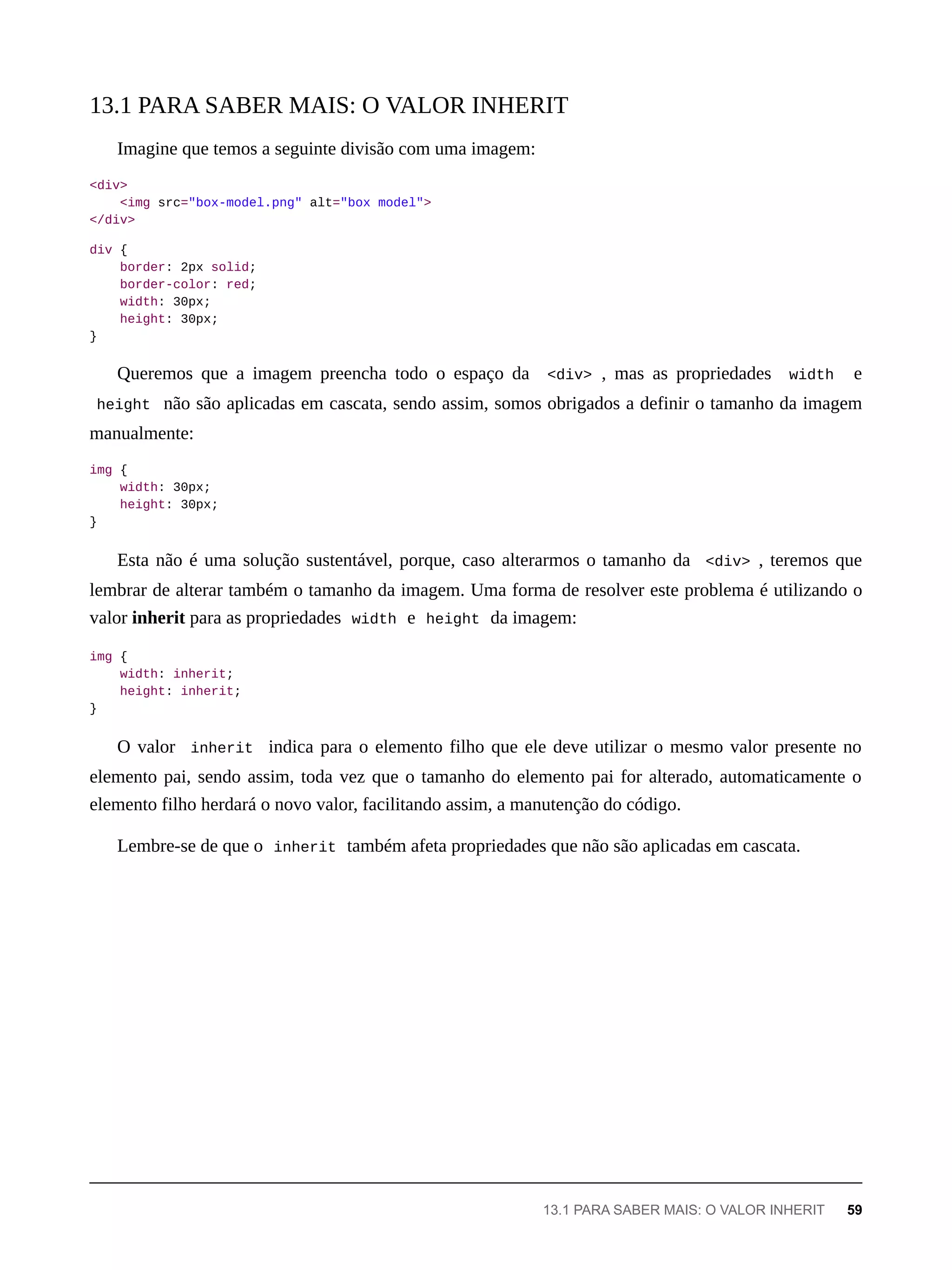 Imagine que temos a seguinte divisão com uma imagem:
<div>
<img src="box-model.png" alt="box model">
</div>
div {
border: 2px solid;
border-color: red;
width: 30px;
height: 30px;
}
Queremos que a imagem preencha todo o espaço da <div> , mas as propriedades width e
height não são aplicadas em cascata, sendo assim, somos obrigados a definir o tamanho da imagem
manualmente:
img {
width: 30px;
height: 30px;
}
Esta não é uma solução sustentável, porque, caso alterarmos o tamanho da <div> , teremos que
lembrar de alterar também o tamanho da imagem. Uma forma de resolver este problema é utilizando o
valor inherit para as propriedades width e height da imagem:
img {
width: inherit;
height: inherit;
}
O valor inherit indica para o elemento filho que ele deve utilizar o mesmo valor presente no
elemento pai, sendo assim, toda vez que o tamanho do elemento pai for alterado, automaticamente o
elemento filho herdará o novo valor, facilitando assim, a manutenção do código.
Lembre-se de que o inherit também afeta propriedades que não são aplicadas em cascata.
13.1 PARA SABER MAIS: O VALOR INHERIT
13.1 PARA SABER MAIS: O VALOR INHERIT 59
 