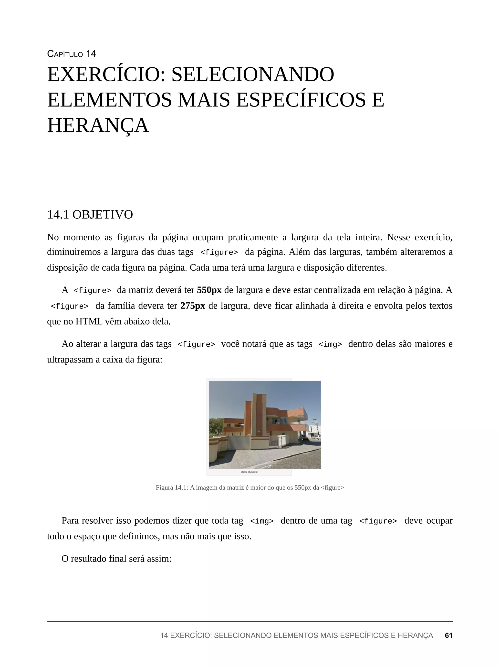 CAPÍTULO 14
No momento as figuras da página ocupam praticamente a largura da tela inteira. Nesse exercício,
diminuiremos a largura das duas tags <figure> da página. Além das larguras, também alteraremos a
disposição de cada figura na página. Cada uma terá uma largura e disposição diferentes.
A <figure> da matriz deverá ter 550px de largura e deve estar centralizada em relação à página. A
<figure> da família devera ter 275px de largura, deve ficar alinhada à direita e envolta pelos textos
que no HTML vêm abaixo dela.
Ao alterar a largura das tags <figure> você notará que as tags <img> dentro delas são maiores e
ultrapassam a caixa da figura:
Figura 14.1: A imagem da matriz é maior do que os 550px da <figure>
Para resolver isso podemos dizer que toda tag <img> dentro de uma tag <figure> deve ocupar
todo o espaço que definimos, mas não mais que isso.
O resultado final será assim:
EXERCÍCIO: SELECIONANDO
ELEMENTOS MAIS ESPECÍFICOS E
HERANÇA
14.1 OBJETIVO
14 EXERCÍCIO: SELECIONANDO ELEMENTOS MAIS ESPECÍFICOS E HERANÇA 61
 