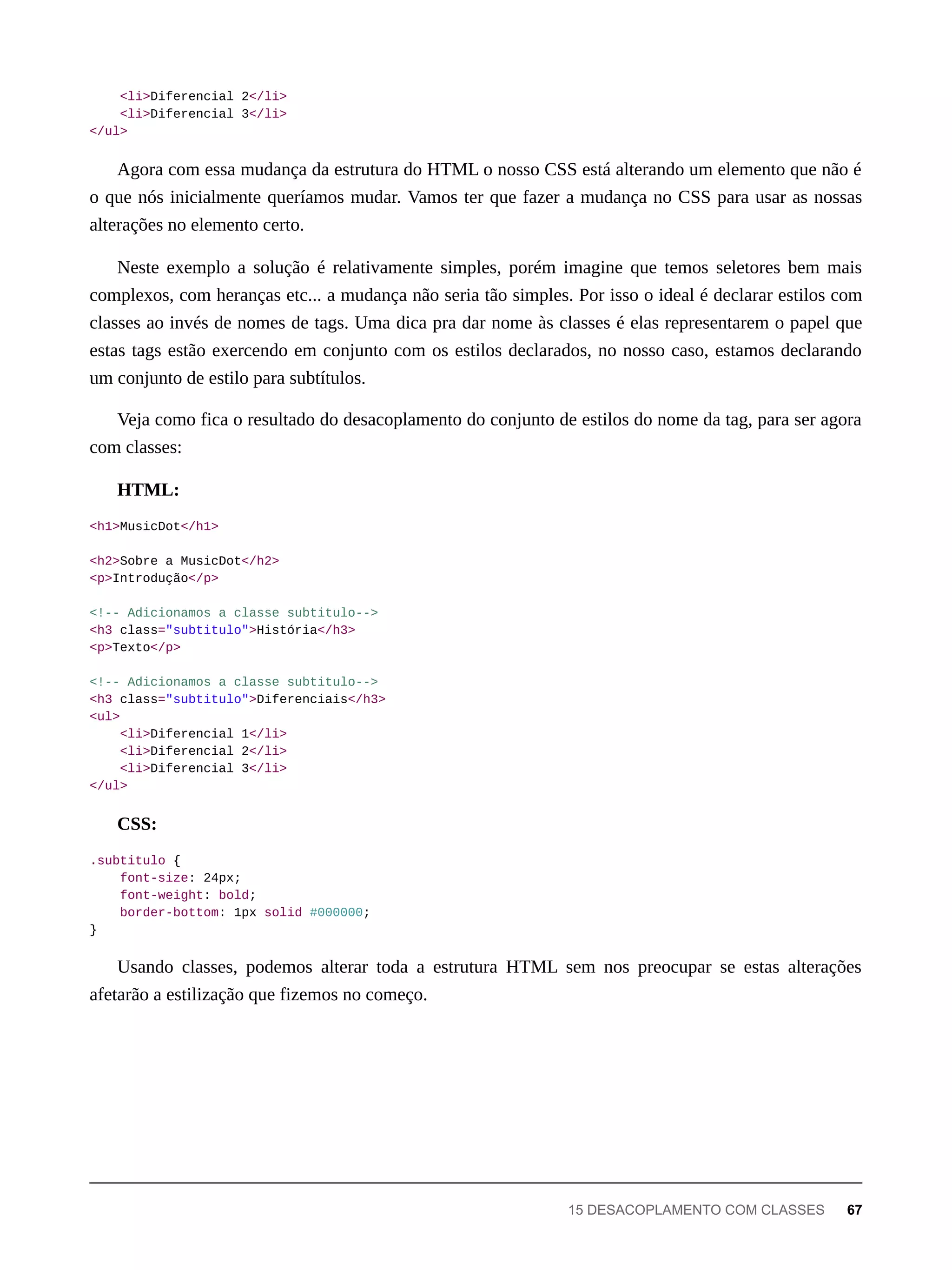 <li>Diferencial 2</li>
<li>Diferencial 3</li>
</ul>
Agora com essa mudança da estrutura do HTML o nosso CSS está alterando um elemento que não é
o que nós inicialmente queríamos mudar. Vamos ter que fazer a mudança no CSS para usar as nossas
alterações no elemento certo.
Neste exemplo a solução é relativamente simples, porém imagine que temos seletores bem mais
complexos, com heranças etc... a mudança não seria tão simples. Por isso o ideal é declarar estilos com
classes ao invés de nomes de tags. Uma dica pra dar nome às classes é elas representarem o papel que
estas tags estão exercendo em conjunto com os estilos declarados, no nosso caso, estamos declarando
um conjunto de estilo para subtítulos.
Veja como fica o resultado do desacoplamento do conjunto de estilos do nome da tag, para ser agora
com classes:
HTML:
<h1>MusicDot</h1>
<h2>Sobre a MusicDot</h2>
<p>Introdução</p>
<!-- Adicionamos a classe subtitulo-->
<h3 class="subtitulo">História</h3>
<p>Texto</p>
<!-- Adicionamos a classe subtitulo-->
<h3 class="subtitulo">Diferenciais</h3>
<ul>
<li>Diferencial 1</li>
<li>Diferencial 2</li>
<li>Diferencial 3</li>
</ul>
CSS:
.subtitulo {
font-size: 24px;
font-weight: bold;
border-bottom: 1px solid #000000;
}
Usando classes, podemos alterar toda a estrutura HTML sem nos preocupar se estas alterações
afetarão a estilização que fizemos no começo.
15 DESACOPLAMENTO COM CLASSES 67
 