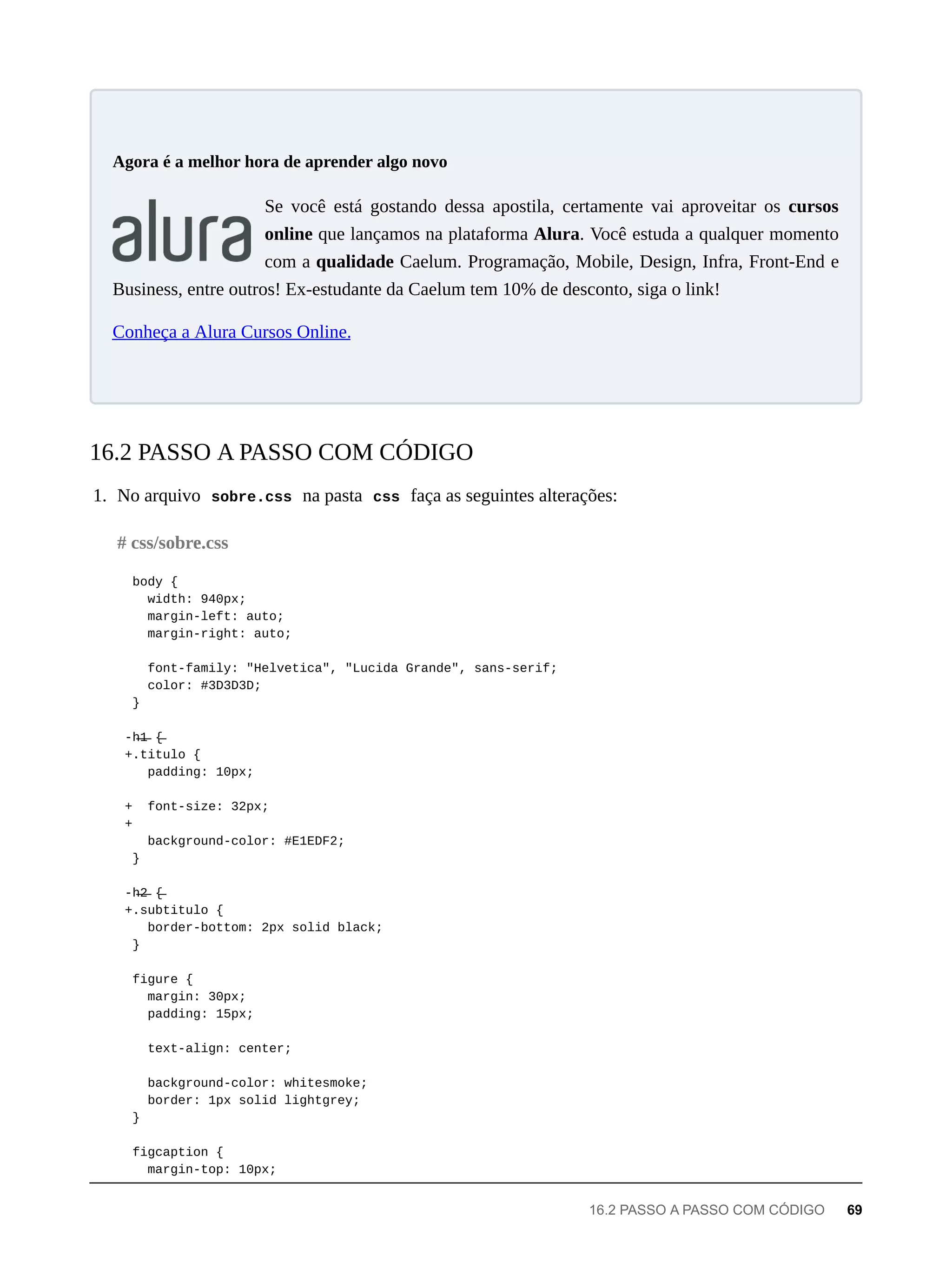Se você está gostando dessa apostila, certamente vai aproveitar os cursos
online que lançamos na plataforma Alura. Você estuda a qualquer momento
com a qualidade Caelum. Programação, Mobile, Design, Infra, Front-End e
Business, entre outros! Ex-estudante da Caelum tem 10% de desconto, siga o link!
Conheça a Alura Cursos Online.
1. No arquivo sobre.css na pasta css faça as seguintes alterações:
body {
width: 940px;
margin-left: auto;
margin-right: auto;
font-family: "Helvetica", "Lucida Grande", sans-serif;
color: #3D3D3D;
}
-h̶1̶ {̶
+.titulo {
padding: 10px;
+ font-size: 32px;
+
background-color: #E1EDF2;
}
-h̶2̶ {̶
+.subtitulo {
border-bottom: 2px solid black;
}
figure {
margin: 30px;
padding: 15px;
text-align: center;
background-color: whitesmoke;
border: 1px solid lightgrey;
}
figcaption {
margin-top: 10px;
Agora é a melhor hora de aprender algo novo
16.2 PASSO A PASSO COM CÓDIGO
# css/sobre.css
16.2 PASSO A PASSO COM CÓDIGO 69
 