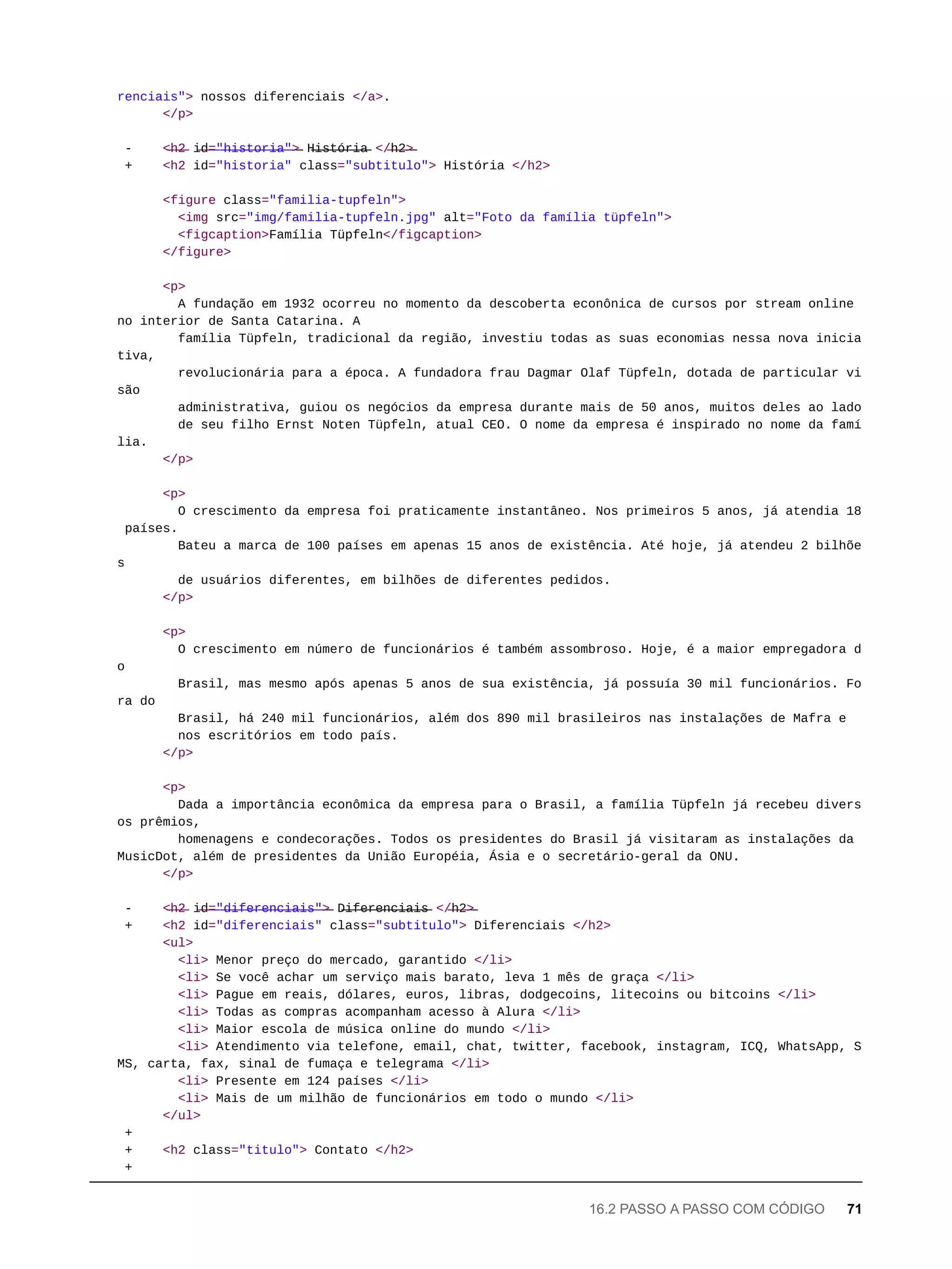 renciais"> nossos diferenciais </a>.
</p>
- <̶h̶2̶ i̶d̶=̶"̶h̶i̶s̶t̶o̶r̶i̶a̶"̶>̶ H̶i̶s̶t̶ó̶r̶i̶a̶ </̶h̶2̶>̶
+ <h2 id="historia" class="subtitulo"> História </h2>
<figure class="familia-tupfeln">
<img src="img/familia-tupfeln.jpg" alt="Foto da família tüpfeln">
<figcaption>Família Tüpfeln</figcaption>
</figure>
<p>
A fundação em 1932 ocorreu no momento da descoberta econônica de cursos por stream online
no interior de Santa Catarina. A
família Tüpfeln, tradicional da região, investiu todas as suas economias nessa nova inicia
tiva,
revolucionária para a época. A fundadora frau Dagmar Olaf Tüpfeln, dotada de particular vi
são
administrativa, guiou os negócios da empresa durante mais de 50 anos, muitos deles ao lado
de seu filho Ernst Noten Tüpfeln, atual CEO. O nome da empresa é inspirado no nome da famí
lia.
</p>
<p>
O crescimento da empresa foi praticamente instantâneo. Nos primeiros 5 anos, já atendia 18
países.
Bateu a marca de 100 países em apenas 15 anos de existência. Até hoje, já atendeu 2 bilhõe
s
de usuários diferentes, em bilhões de diferentes pedidos.
</p>
<p>
O crescimento em número de funcionários é também assombroso. Hoje, é a maior empregadora d
o
Brasil, mas mesmo após apenas 5 anos de sua existência, já possuía 30 mil funcionários. Fo
ra do
Brasil, há 240 mil funcionários, além dos 890 mil brasileiros nas instalações de Mafra e
nos escritórios em todo país.
</p>
<p>
Dada a importância econômica da empresa para o Brasil, a família Tüpfeln já recebeu divers
os prêmios,
homenagens e condecorações. Todos os presidentes do Brasil já visitaram as instalações da
MusicDot, além de presidentes da União Européia, Ásia e o secretário-geral da ONU.
</p>
- <̶h̶2̶ i̶d̶=̶"̶d̶i̶f̶e̶r̶e̶n̶c̶i̶a̶i̶s̶"̶>̶ D̶i̶f̶e̶r̶e̶n̶c̶i̶a̶i̶s̶ </̶h̶2̶>̶
+ <h2 id="diferenciais" class="subtitulo"> Diferenciais </h2>
<ul>
<li> Menor preço do mercado, garantido </li>
<li> Se você achar um serviço mais barato, leva 1 mês de graça </li>
<li> Pague em reais, dólares, euros, libras, dodgecoins, litecoins ou bitcoins </li>
<li> Todas as compras acompanham acesso à Alura </li>
<li> Maior escola de música online do mundo </li>
<li> Atendimento via telefone, email, chat, twitter, facebook, instagram, ICQ, WhatsApp, S
MS, carta, fax, sinal de fumaça e telegrama </li>
<li> Presente em 124 países </li>
<li> Mais de um milhão de funcionários em todo o mundo </li>
</ul>
+
+ <h2 class="titulo"> Contato </h2>
+
16.2 PASSO A PASSO COM CÓDIGO 71
 