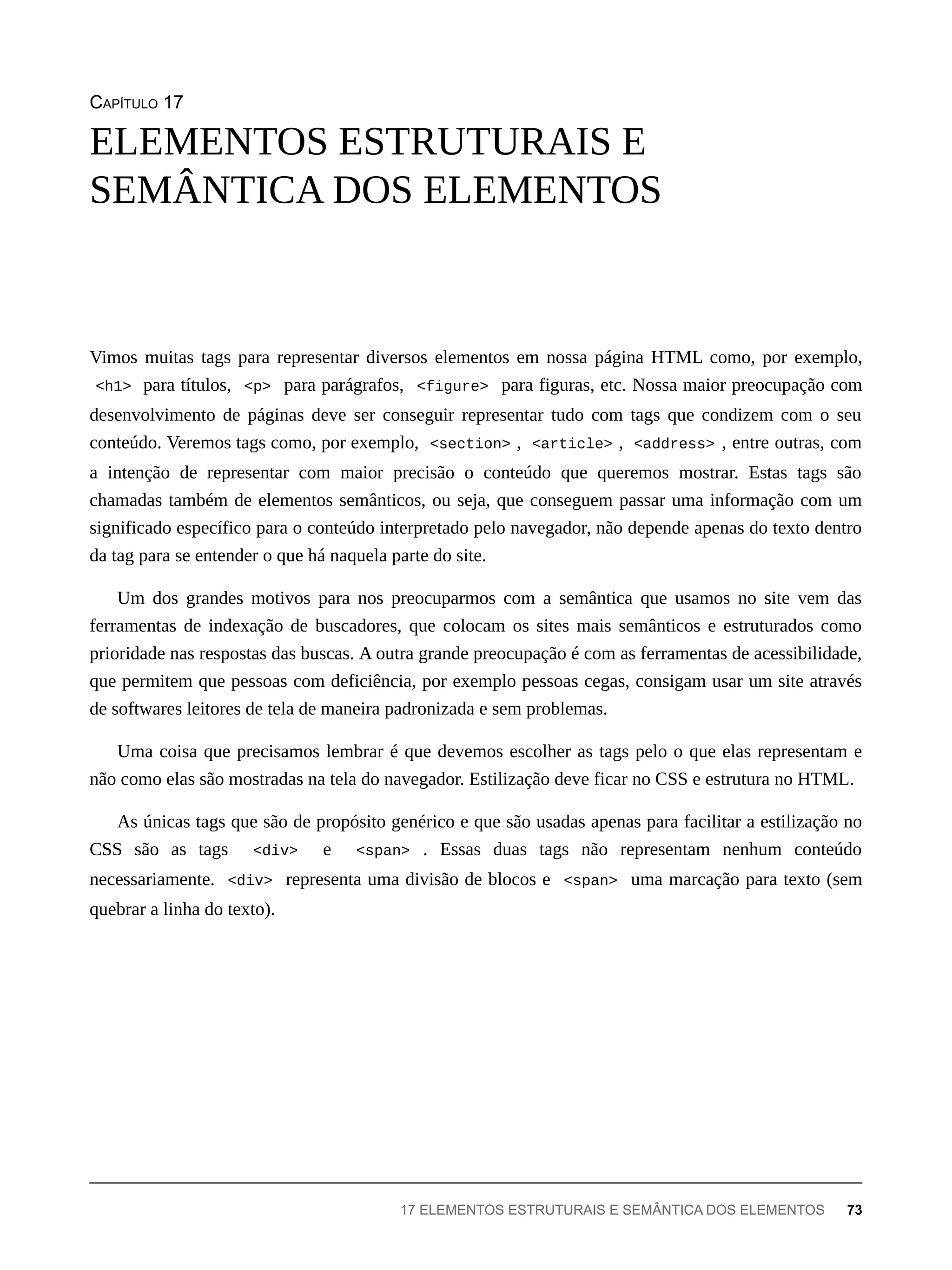 CAPÍTULO 17
Vimos muitas tags para representar diversos elementos em nossa página HTML como, por exemplo,
<h1> para títulos, <p> para parágrafos, <figure> para figuras, etc. Nossa maior preocupação com
desenvolvimento de páginas deve ser conseguir representar tudo com tags que condizem com o seu
conteúdo. Veremos tags como, por exemplo, <section> , <article> , <address> , entre outras, com
a intenção de representar com maior precisão o conteúdo que queremos mostrar. Estas tags são
chamadas também de elementos semânticos, ou seja, que conseguem passar uma informação com um
significado específico para o conteúdo interpretado pelo navegador, não depende apenas do texto dentro
da tag para se entender o que há naquela parte do site.
Um dos grandes motivos para nos preocuparmos com a semântica que usamos no site vem das
ferramentas de indexação de buscadores, que colocam os sites mais semânticos e estruturados como
prioridade nas respostas das buscas. A outra grande preocupação é com as ferramentas de acessibilidade,
que permitem que pessoas com deficiência, por exemplo pessoas cegas, consigam usar um site através
de softwares leitores de tela de maneira padronizada e sem problemas.
Uma coisa que precisamos lembrar é que devemos escolher as tags pelo o que elas representam e
não como elas são mostradas na tela do navegador. Estilização deve ficar no CSS e estrutura no HTML.
As únicas tags que são de propósito genérico e que são usadas apenas para facilitar a estilização no
CSS são as tags <div> e <span> . Essas duas tags não representam nenhum conteúdo
necessariamente. <div> representa uma divisão de blocos e <span> uma marcação para texto (sem
quebrar a linha do texto).
ELEMENTOS ESTRUTURAIS E
SEMÂNTICA DOS ELEMENTOS
17 ELEMENTOS ESTRUTURAIS E SEMÂNTICA DOS ELEMENTOS 73
 