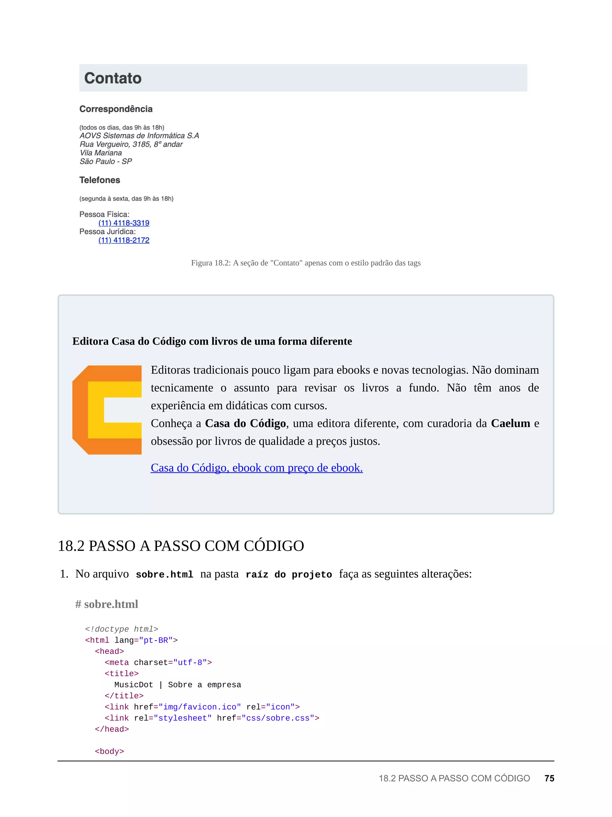 Figura 18.2: A seção de "Contato" apenas com o estilo padrão das tags
Editoras tradicionais pouco ligam para ebooks e novas tecnologias. Não dominam
tecnicamente o assunto para revisar os livros a fundo. Não têm anos de
experiência em didáticas com cursos.
Conheça a Casa do Código, uma editora diferente, com curadoria da Caelum e
obsessão por livros de qualidade a preços justos.
Casa do Código, ebook com preço de ebook.
1. No arquivo sobre.html na pasta raíz do projeto faça as seguintes alterações:
<!doctype html>
<html lang="pt-BR">
<head>
<meta charset="utf-8">
<title>
MusicDot | Sobre a empresa
</title>
<link href="img/favicon.ico" rel="icon">
<link rel="stylesheet" href="css/sobre.css">
</head>
<body>
Editora Casa do Código com livros de uma forma diferente
18.2 PASSO A PASSO COM CÓDIGO
# sobre.html
18.2 PASSO A PASSO COM CÓDIGO 75
 