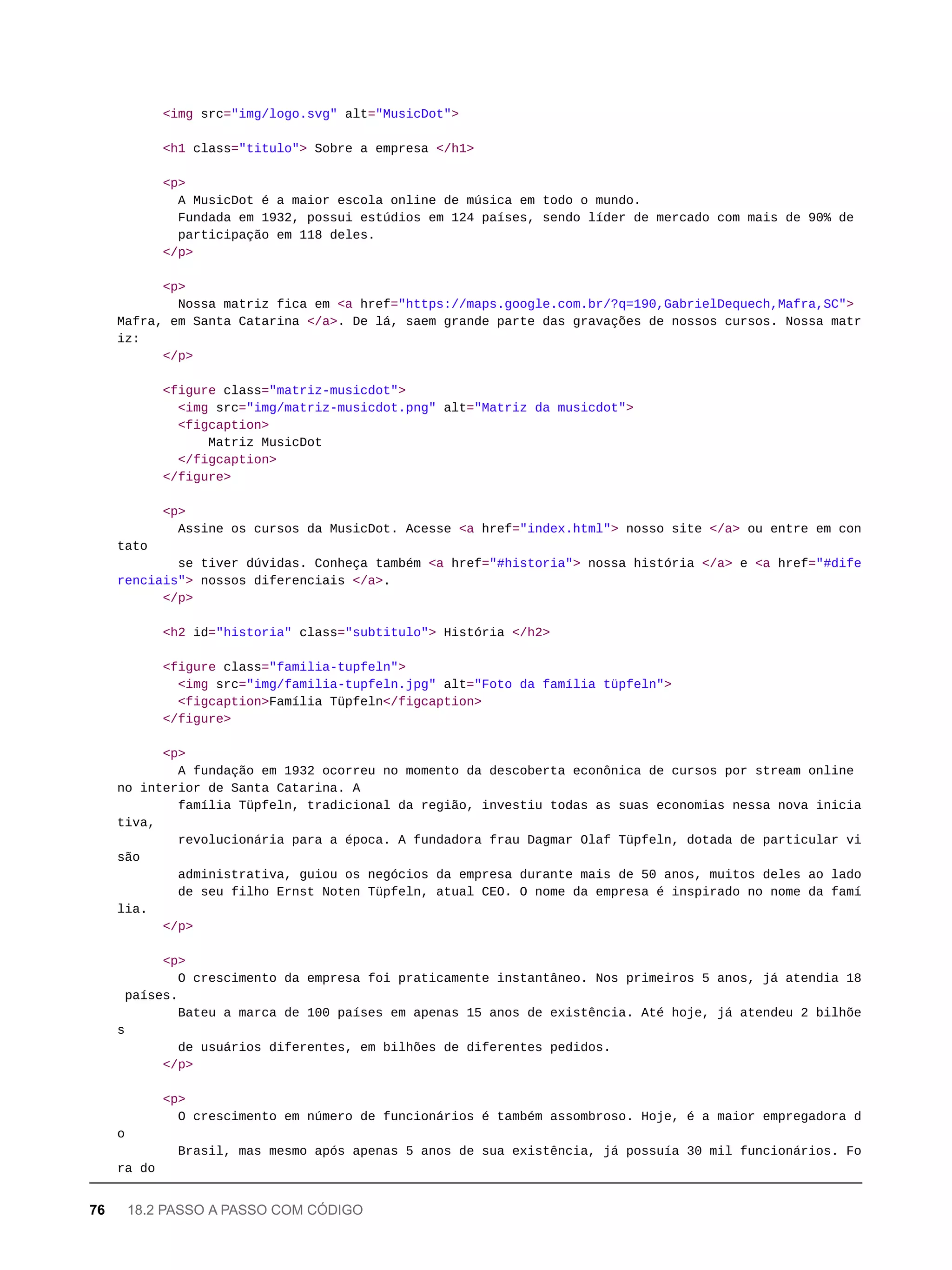 <img src="img/logo.svg" alt="MusicDot">
<h1 class="titulo"> Sobre a empresa </h1>
<p>
A MusicDot é a maior escola online de música em todo o mundo.
Fundada em 1932, possui estúdios em 124 países, sendo líder de mercado com mais de 90% de
participação em 118 deles.
</p>
<p>
Nossa matriz fica em <a href="https://maps.google.com.br/?q=190,GabrielDequech,Mafra,SC">
Mafra, em Santa Catarina </a>. De lá, saem grande parte das gravações de nossos cursos. Nossa matr
iz:
</p>
<figure class="matriz-musicdot">
<img src="img/matriz-musicdot.png" alt="Matriz da musicdot">
<figcaption>
Matriz MusicDot
</figcaption>
</figure>
<p>
Assine os cursos da MusicDot. Acesse <a href="index.html"> nosso site </a> ou entre em con
tato
se tiver dúvidas. Conheça também <a href="#historia"> nossa história </a> e <a href="#dife
renciais"> nossos diferenciais </a>.
</p>
<h2 id="historia" class="subtitulo"> História </h2>
<figure class="familia-tupfeln">
<img src="img/familia-tupfeln.jpg" alt="Foto da família tüpfeln">
<figcaption>Família Tüpfeln</figcaption>
</figure>
<p>
A fundação em 1932 ocorreu no momento da descoberta econônica de cursos por stream online
no interior de Santa Catarina. A
família Tüpfeln, tradicional da região, investiu todas as suas economias nessa nova inicia
tiva,
revolucionária para a época. A fundadora frau Dagmar Olaf Tüpfeln, dotada de particular vi
são
administrativa, guiou os negócios da empresa durante mais de 50 anos, muitos deles ao lado
de seu filho Ernst Noten Tüpfeln, atual CEO. O nome da empresa é inspirado no nome da famí
lia.
</p>
<p>
O crescimento da empresa foi praticamente instantâneo. Nos primeiros 5 anos, já atendia 18
países.
Bateu a marca de 100 países em apenas 15 anos de existência. Até hoje, já atendeu 2 bilhõe
s
de usuários diferentes, em bilhões de diferentes pedidos.
</p>
<p>
O crescimento em número de funcionários é também assombroso. Hoje, é a maior empregadora d
o
Brasil, mas mesmo após apenas 5 anos de sua existência, já possuía 30 mil funcionários. Fo
ra do
76 18.2 PASSO A PASSO COM CÓDIGO
 