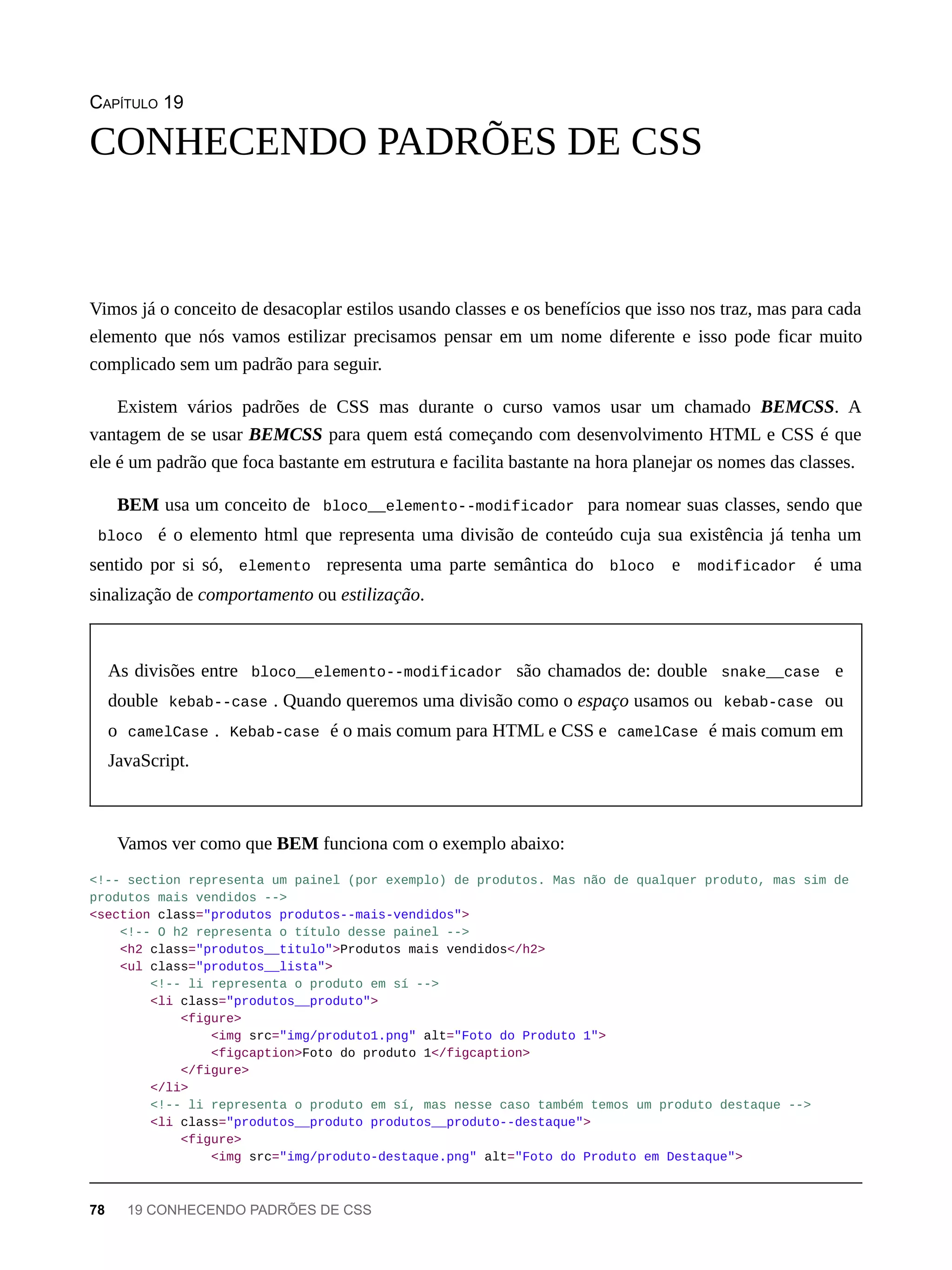 CAPÍTULO 19
Vimos já o conceito de desacoplar estilos usando classes e os benefícios que isso nos traz, mas para cada
elemento que nós vamos estilizar precisamos pensar em um nome diferente e isso pode ficar muito
complicado sem um padrão para seguir.
Existem vários padrões de CSS mas durante o curso vamos usar um chamado BEMCSS. A
vantagem de se usar BEMCSS para quem está começando com desenvolvimento HTML e CSS é que
ele é um padrão que foca bastante em estrutura e facilita bastante na hora planejar os nomes das classes.
BEM usa um conceito de bloco__elemento--modificador para nomear suas classes, sendo que
bloco é o elemento html que representa uma divisão de conteúdo cuja sua existência já tenha um
sentido por si só, elemento representa uma parte semântica do bloco e modificador é uma
sinalização de comportamento ou estilização.
As divisões entre bloco__elemento--modificador são chamados de: double snake__case e
double kebab--case . Quando queremos uma divisão como o espaço usamos ou kebab-case ou
o camelCase . Kebab-case é o mais comum para HTML e CSS e camelCase é mais comum em
JavaScript.
Vamos ver como que BEM funciona com o exemplo abaixo:
<!-- section representa um painel (por exemplo) de produtos. Mas não de qualquer produto, mas sim de
produtos mais vendidos -->
<section class="produtos produtos--mais-vendidos">
<!-- O h2 representa o título desse painel -->
<h2 class="produtos__titulo">Produtos mais vendidos</h2>
<ul class="produtos__lista">
<!-- li representa o produto em sí -->
<li class="produtos__produto">
<figure>
<img src="img/produto1.png" alt="Foto do Produto 1">
<figcaption>Foto do produto 1</figcaption>
</figure>
</li>
<!-- li representa o produto em sí, mas nesse caso também temos um produto destaque -->
<li class="produtos__produto produtos__produto--destaque">
<figure>
<img src="img/produto-destaque.png" alt="Foto do Produto em Destaque">
CONHECENDO PADRÕES DE CSS
78 19 CONHECENDO PADRÕES DE CSS
 