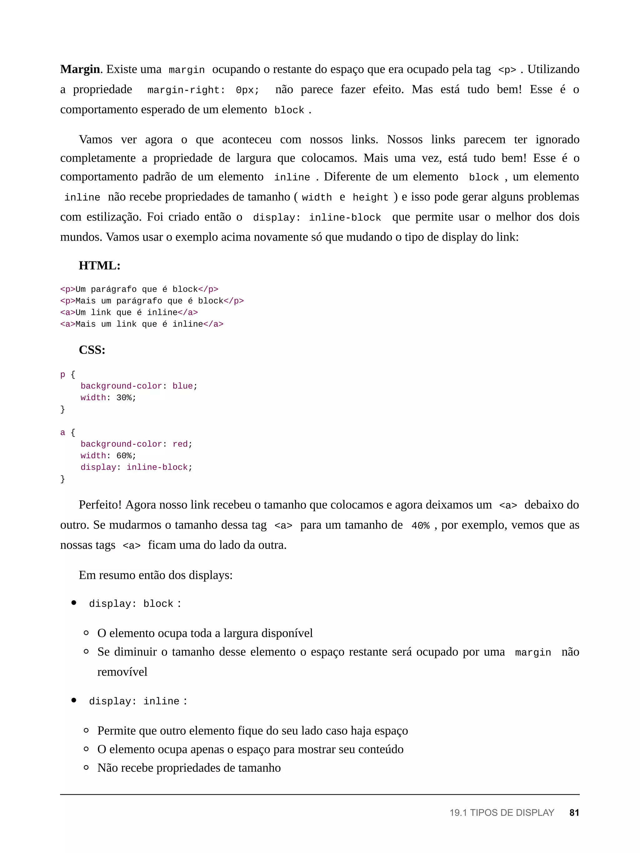 Margin. Existe uma margin ocupando o restante do espaço que era ocupado pela tag <p> . Utilizando
a propriedade margin-right: 0px; não parece fazer efeito. Mas está tudo bem! Esse é o
comportamento esperado de um elemento block .
Vamos ver agora o que aconteceu com nossos links. Nossos links parecem ter ignorado
completamente a propriedade de largura que colocamos. Mais uma vez, está tudo bem! Esse é o
comportamento padrão de um elemento inline . Diferente de um elemento block , um elemento
inline não recebe propriedades de tamanho ( width e height ) e isso pode gerar alguns problemas
com estilização. Foi criado então o display: inline-block que permite usar o melhor dos dois
mundos. Vamos usar o exemplo acima novamente só que mudando o tipo de display do link:
HTML:
<p>Um parágrafo que é block</p>
<p>Mais um parágrafo que é block</p>
<a>Um link que é inline</a>
<a>Mais um link que é inline</a>
CSS:
p {
background-color: blue;
width: 30%;
}
a {
background-color: red;
width: 60%;
display: inline-block;
}
Perfeito! Agora nosso link recebeu o tamanho que colocamos e agora deixamos um <a> debaixo do
outro. Se mudarmos o tamanho dessa tag <a> para um tamanho de 40% , por exemplo, vemos que as
nossas tags <a> ficam uma do lado da outra.
Em resumo então dos displays:
display: block :
O elemento ocupa toda a largura disponível
Se diminuir o tamanho desse elemento o espaço restante será ocupado por uma margin não
removível
display: inline :
Permite que outro elemento fique do seu lado caso haja espaço
O elemento ocupa apenas o espaço para mostrar seu conteúdo
Não recebe propriedades de tamanho
19.1 TIPOS DE DISPLAY 81
 