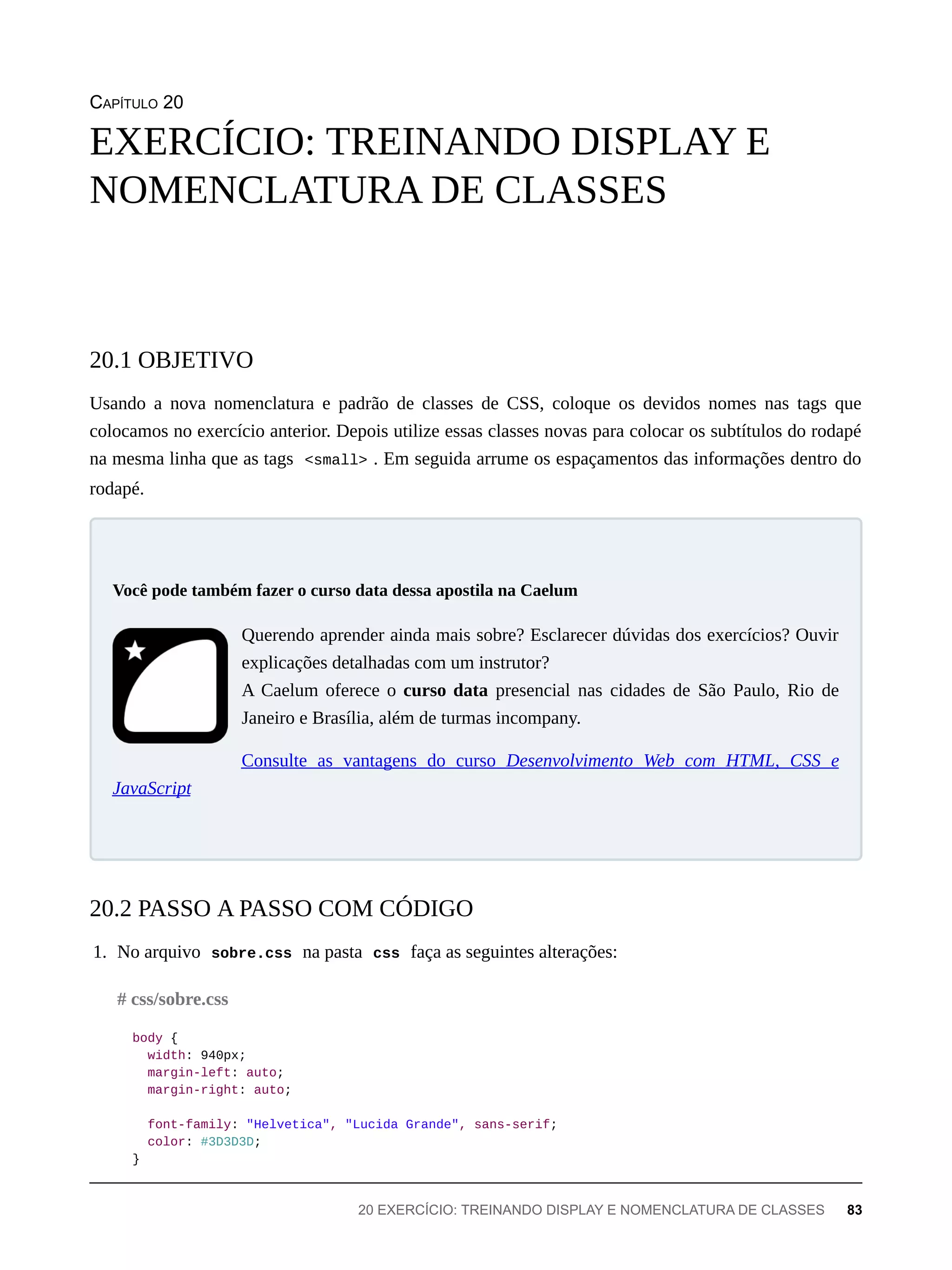 CAPÍTULO 20
Usando a nova nomenclatura e padrão de classes de CSS, coloque os devidos nomes nas tags que
colocamos no exercício anterior. Depois utilize essas classes novas para colocar os subtítulos do rodapé
na mesma linha que as tags <small> . Em seguida arrume os espaçamentos das informações dentro do
rodapé.
Querendo aprender ainda mais sobre? Esclarecer dúvidas dos exercícios? Ouvir
explicações detalhadas com um instrutor?
A Caelum oferece o curso data presencial nas cidades de São Paulo, Rio de
Janeiro e Brasília, além de turmas incompany.
Consulte as vantagens do curso Desenvolvimento Web com HTML, CSS e
JavaScript
1. No arquivo sobre.css na pasta css faça as seguintes alterações:
body {
width: 940px;
margin-left: auto;
margin-right: auto;
font-family: "Helvetica", "Lucida Grande", sans-serif;
color: #3D3D3D;
}
EXERCÍCIO: TREINANDO DISPLAY E
NOMENCLATURA DE CLASSES
20.1 OBJETIVO
Você pode também fazer o curso data dessa apostila na Caelum
20.2 PASSO A PASSO COM CÓDIGO
# css/sobre.css
20 EXERCÍCIO: TREINANDO DISPLAY E NOMENCLATURA DE CLASSES 83
 