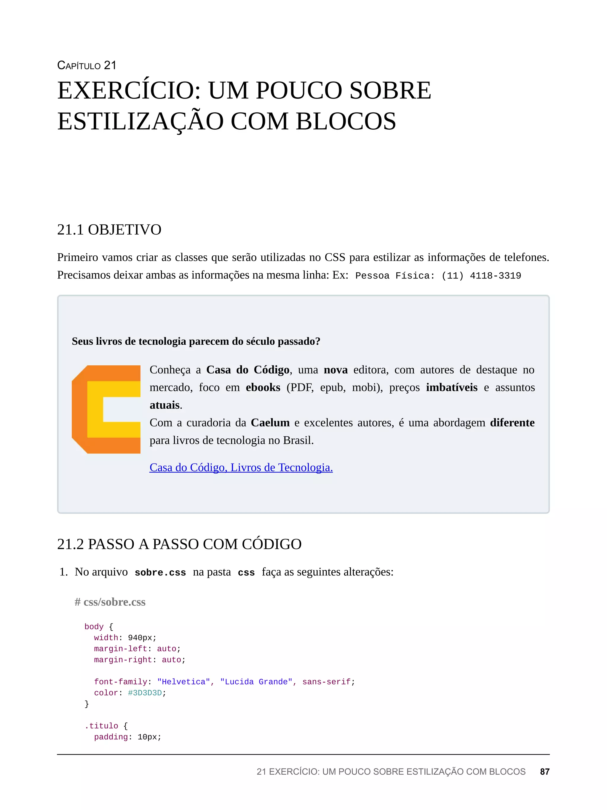 CAPÍTULO 21
Primeiro vamos criar as classes que serão utilizadas no CSS para estilizar as informações de telefones.
Precisamos deixar ambas as informações na mesma linha: Ex: Pessoa Física: (11) 4118-3319
Conheça a Casa do Código, uma nova editora, com autores de destaque no
mercado, foco em ebooks (PDF, epub, mobi), preços imbatíveis e assuntos
atuais.
Com a curadoria da Caelum e excelentes autores, é uma abordagem diferente
para livros de tecnologia no Brasil.
Casa do Código, Livros de Tecnologia.
1. No arquivo sobre.css na pasta css faça as seguintes alterações:
body {
width: 940px;
margin-left: auto;
margin-right: auto;
font-family: "Helvetica", "Lucida Grande", sans-serif;
color: #3D3D3D;
}
.titulo {
padding: 10px;
EXERCÍCIO: UM POUCO SOBRE
ESTILIZAÇÃO COM BLOCOS
21.1 OBJETIVO
Seus livros de tecnologia parecem do século passado?
21.2 PASSO A PASSO COM CÓDIGO
# css/sobre.css
21 EXERCÍCIO: UM POUCO SOBRE ESTILIZAÇÃO COM BLOCOS 87
 