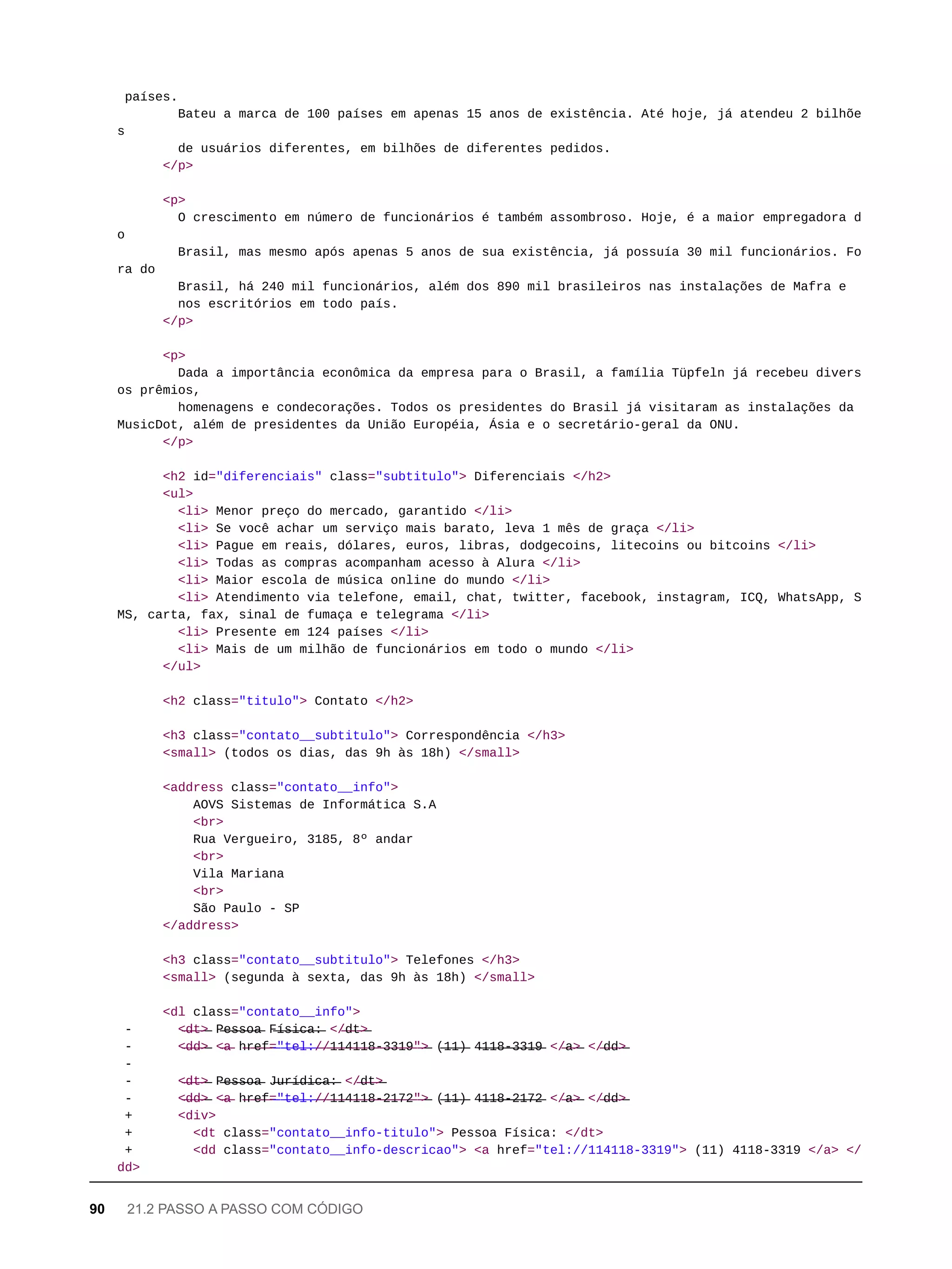 países.
Bateu a marca de 100 países em apenas 15 anos de existência. Até hoje, já atendeu 2 bilhõe
s
de usuários diferentes, em bilhões de diferentes pedidos.
</p>
<p>
O crescimento em número de funcionários é também assombroso. Hoje, é a maior empregadora d
o
Brasil, mas mesmo após apenas 5 anos de sua existência, já possuía 30 mil funcionários. Fo
ra do
Brasil, há 240 mil funcionários, além dos 890 mil brasileiros nas instalações de Mafra e
nos escritórios em todo país.
</p>
<p>
Dada a importância econômica da empresa para o Brasil, a família Tüpfeln já recebeu divers
os prêmios,
homenagens e condecorações. Todos os presidentes do Brasil já visitaram as instalações da
MusicDot, além de presidentes da União Européia, Ásia e o secretário-geral da ONU.
</p>
<h2 id="diferenciais" class="subtitulo"> Diferenciais </h2>
<ul>
<li> Menor preço do mercado, garantido </li>
<li> Se você achar um serviço mais barato, leva 1 mês de graça </li>
<li> Pague em reais, dólares, euros, libras, dodgecoins, litecoins ou bitcoins </li>
<li> Todas as compras acompanham acesso à Alura </li>
<li> Maior escola de música online do mundo </li>
<li> Atendimento via telefone, email, chat, twitter, facebook, instagram, ICQ, WhatsApp, S
MS, carta, fax, sinal de fumaça e telegrama </li>
<li> Presente em 124 países </li>
<li> Mais de um milhão de funcionários em todo o mundo </li>
</ul>
<h2 class="titulo"> Contato </h2>
<h3 class="contato__subtitulo"> Correspondência </h3>
<small> (todos os dias, das 9h às 18h) </small>
<address class="contato__info">
AOVS Sistemas de Informática S.A
<br>
Rua Vergueiro, 3185, 8º andar
<br>
Vila Mariana
<br>
São Paulo - SP
</address>
<h3 class="contato__subtitulo"> Telefones </h3>
<small> (segunda à sexta, das 9h às 18h) </small>
<dl class="contato__info">
- <̶d̶t̶>̶ P̶e̶s̶s̶o̶a̶ F̶í̶s̶i̶c̶a̶:̶ </̶d̶t̶>̶
- <̶d̶d̶>̶ <̶a̶ h̶r̶e̶f̶=̶"̶t̶e̶l̶:̶/̶/̶1̶1̶4̶1̶1̶8̶-̶3̶3̶1̶9̶"̶>̶ (̶1̶1̶)̶ 4̶1̶1̶8̶-̶3̶3̶1̶9̶ </̶a̶>̶ </̶d̶d̶>̶
-
- <̶d̶t̶>̶ P̶e̶s̶s̶o̶a̶ J̶u̶r̶í̶d̶i̶c̶a̶:̶ </̶d̶t̶>̶
- <̶d̶d̶>̶ <̶a̶ h̶r̶e̶f̶=̶"̶t̶e̶l̶:̶/̶/̶1̶1̶4̶1̶1̶8̶-̶2̶1̶7̶2̶"̶>̶ (̶1̶1̶)̶ 4̶1̶1̶8̶-̶2̶1̶7̶2̶ </̶a̶>̶ </̶d̶d̶>̶
+ <div>
+ <dt class="contato__info-titulo"> Pessoa Física: </dt>
+ <dd class="contato__info-descricao"> <a href="tel://114118-3319"> (11) 4118-3319 </a> </
dd>
90 21.2 PASSO A PASSO COM CÓDIGO
 