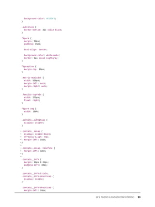 background-color: #E1EDF2;
}
.subtitulo {
border-bottom: 2px solid black;
}
figure {
margin: 30px;
padding: 15px;
text-align: center;
background-color: whitesmoke;
border: 1px solid lightgrey;
}
figcaption {
margin-top: 10px;
}
.matriz-musicdot {
width: 550px;
margin-left: auto;
margin-right: auto;
}
.familia-tupfeln {
width: 275px;
float: right;
}
figure img {
width: 100%;
}
.contato__subtitulo {
display: inline;
}
+.contato__secao {
+ display: inline-block;
+ vertical-align: top;
+ margin-left: 16px;
+}
+
+.contato__secao--telefone {
+ margin-left: 32px;
+}
+
.contato__info {
margin: 16px 0 24px;
padding-left: 32px;
}
.contato__info-titulo,
.contato__info-descricao {
display: inline;
}
.contato__info-descricao {
margin-left: 10px;
22.2 PASSO A PASSO COM CÓDIGO 93
 