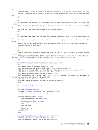 são
administrativa, guiou os negócios da empresa durante mais de 50 anos, muitos deles ao lado
de seu filho Ernst Noten Tüpfeln, atual CEO. O nome da empresa é inspirado no nome da famí
lia.
</p>
<p>
O crescimento da empresa foi praticamente instantâneo. Nos primeiros 5 anos, já atendia 18
países.
Bateu a marca de 100 países em apenas 15 anos de existência. Até hoje, já atendeu 2 bilhõe
s
de usuários diferentes, em bilhões de diferentes pedidos.
</p>
<p>
O crescimento em número de funcionários é também assombroso. Hoje, é a maior empregadora d
o
Brasil, mas mesmo após apenas 5 anos de sua existência, já possuía 30 mil funcionários. Fo
ra do
Brasil, há 240 mil funcionários, além dos 890 mil brasileiros nas instalações de Mafra e
nos escritórios em todo país.
</p>
<p>
Dada a importância econômica da empresa para o Brasil, a família Tüpfeln já recebeu divers
os prêmios,
homenagens e condecorações. Todos os presidentes do Brasil já visitaram as instalações da
MusicDot, além de presidentes da União Européia, Ásia e o secretário-geral da ONU.
</p>
<h2 id="diferenciais" class="subtitulo"> Diferenciais </h2>
<ul>
<li> Menor preço do mercado, garantido </li>
<li> Se você achar um serviço mais barato, leva 1 mês de graça </li>
<li> Pague em reais, dólares, euros, libras, dodgecoins, litecoins ou bitcoins </li>
<li> Todas as compras acompanham acesso à Alura </li>
<li> Maior escola de música online do mundo </li>
<li> Atendimento via telefone, email, chat, twitter, facebook, instagram, ICQ, WhatsApp, S
MS, carta, fax, sinal de fumaça e telegrama </li>
<li> Presente em 124 países </li>
<li> Mais de um milhão de funcionários em todo o mundo </li>
</ul>
<h2 class="titulo"> Contato </h2>
+ <div class="contato__secao">
<h3 class="contato__subtitulo"> Correspondência </h3>
<small> (todos os dias, das 9h às 18h) </small>
<address class="contato__info">
AOVS Sistemas de Informática S.A
<br>
Rua Vergueiro, 3185, 8º andar
<br>
Vila Mariana
<br>
São Paulo - SP
</address>
+ </div>
+ <div class="contato__secao contato__secao--telefone">
<h3 class="contato__subtitulo"> Telefones </h3>
<small> (segunda à sexta, das 9h às 18h) </small>
22.2 PASSO A PASSO COM CÓDIGO 95
 