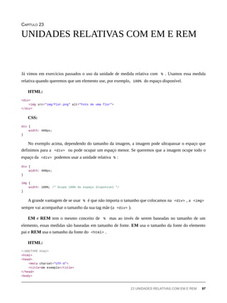 CAPÍTULO 23
Já vimos em exercícios passados o uso da unidade de medida relativa com % . Usamos essa medida
relativa quando queremos que um elemento use, por exemplo, 100% do espaço disponível.
HTML:
<div>
<img src="img/flor.png" alt="Foto de uma flor">
</div>
CSS:
div {
width: 400px;
}
No exemplo acima, dependendo do tamanho da imagem, a imagem pode ultrapassar o espaço que
definimos para a <div> ou pode ocupar um espaço menor. Se queremos que a imagem ocupe todo o
espaço da <div> podemos usar a unidade relativa % :
div {
width: 400px;
}
img {
width: 100%; /* Ocupe 100% do espaço disponível */
}
A grande vantagem de se usar % é que não importa o tamanho que colocamos na <div> , a <img>
sempre vai acompanhar o tamanho da sua tag mãe (a <div> ).
EM e REM tem o mesmo conceito de % mas ao invés de serem baseadas no tamanho de um
elemento, essas medidas são baseadas em tamanho de fonte. EM usa o tamanho da fonte do elemento
pai e REM usa o tamanho da fonte do <html> .
HTML:
<!DOCTYPE html>
<html>
<head>
<meta charset="UTF-8">
<title>Um exemplo</title>
</head>
<body>
UNIDADES RELATIVAS COM EM E REM
23 UNIDADES RELATIVAS COM EM E REM 97
 