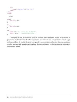 <div>
<img src="img/foto" alt="Uma foto">
</div>
</body>
</html>
CSS:
html {
font-size: 10px;
}
div {
font-size: 20px;
}
img {
width: 10em; /* A largura será de 200px */
height: 10rem; /* A altura será de 100px */
}
A vantagem de usar essas medidas é que se tivermos outros elementos usando essas medidas e
precisarmos mudar o tamanho de todos os elementos proporcionalmente, basta mudarmos em um lugar
só. Estas unidades de medida são ideais para quando o site precisa ser exibido em diferentes tamanhos
de telas, onde em cada tamanho de tela a fonte deve ser exibida em escalas de tamanhos diferentes e
proporcionais entre si.
98 23 UNIDADES RELATIVAS COM EM E REM
 