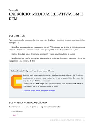 CAPÍTULO 24
Agora vamos mudar o tamanho da fonte para 16px da página e também a distância entre uma linha e
outra para 1.5.
No rodapé vamos colocar um espaçamento interno 75% maior do que a fonte da página em cima e
embaixo e 0 nos lados. Vamos colocar uma fonte que seja 10% maior do que a fonte da página.
Na logo do rodapé vamos definir uma largura de 6 vezes o tamanho da fonte da página
No elemento que contém o copyright vamos deixá-lo na mesma linha que a imagem e colocar um
espaçamento à sua esquerda de 1em
Editoras tradicionais pouco ligam para ebooks e novas tecnologias. Não dominam
tecnicamente o assunto para revisar os livros a fundo. Não têm anos de
experiência em didáticas com cursos.
Conheça a Casa do Código, uma editora diferente, com curadoria da Caelum e
obsessão por livros de qualidade a preços justos.
Casa do Código, ebook com preço de ebook.
1. No arquivo sobre.css na pasta css faça as seguintes alterações:
body {
EXERCÍCIO: MEDIDAS RELATIVAS EM E
REM
24.1 OBJETIVO
Editora Casa do Código com livros de uma forma diferente
24.2 PASSO A PASSO COM CÓDIGO
# css/sobre.css
24 EXERCÍCIO: MEDIDAS RELATIVAS EM E REM 99
 