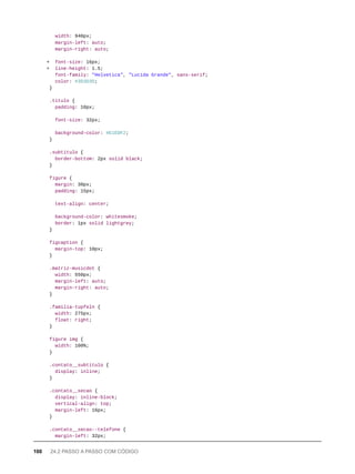 width: 940px;
margin-left: auto;
margin-right: auto;
+ font-size: 16px;
+ line-height: 1.5;
font-family: "Helvetica", "Lucida Grande", sans-serif;
color: #3D3D3D;
}
.titulo {
padding: 10px;
font-size: 32px;
background-color: #E1EDF2;
}
.subtitulo {
border-bottom: 2px solid black;
}
figure {
margin: 30px;
padding: 15px;
text-align: center;
background-color: whitesmoke;
border: 1px solid lightgrey;
}
figcaption {
margin-top: 10px;
}
.matriz-musicdot {
width: 550px;
margin-left: auto;
margin-right: auto;
}
.familia-tupfeln {
width: 275px;
float: right;
}
figure img {
width: 100%;
}
.contato__subtitulo {
display: inline;
}
.contato__secao {
display: inline-block;
vertical-align: top;
margin-left: 16px;
}
.contato__secao--telefone {
margin-left: 32px;
100 24.2 PASSO A PASSO COM CÓDIGO
 