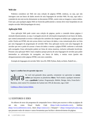 Podemos considerar um Web site uma coleção de páginas HTML estáticas, ou seja, que não
interagem com um banco de dados através de uma linguagem de servidor Web. Ou seja, aqui todo o
conteúdo do site está escrito diretamente no documento HTML, assim como as imagens e outras mídias.
Claro que, para qualquer página Web ser fornecida publicamente a mesma deve estar hospedada em um
simples servidor Web (hospedagem de sites).
Uma aplicação Web pode conter uma coleção de páginas, porém o conteúdo destas páginas é
montado dinamicamente, ou seja, é carregado através de solicitações (requisições) à um banco de dados,
que conterá armazenado os textos e indicação dos caminhos das imagens ou mídias que a página precisa
exibir. Porém um HTML não tem acesso direto à um banco de dados, e esta comunicação deve ser feita
por uma linguagem de programação de servidor Web. Esta aplicação escrita com uma linguagem de
servidor que tem o poder de acessar o banco de dados e montar a página HTML conforme o solicitado
pelo navegador. Estas solicitações podem ser feitas de várias maneiras, inclusive utilizando JavaScript.
Portanto uma aplicação Web é mais complexa porque precisa de uma linguagem de servidor para poder
intermediar as solicitações do navegador, um banco de dados, e muitas vezes (porém não
obrigatoriamente) exibir páginas HTML com estes conteúdos.
Exemplo de linguagens de servidor Web: Java EE, PHP, Python, Ruby on Rails, NodeJS etc...
Se você está gostando dessa apostila, certamente vai aproveitar os cursos
online que lançamos na plataforma Alura. Você estuda a qualquer momento
com a qualidade Caelum. Programação, Mobile, Design, Infra, Front-End e
Business, entre outros! Ex-estudante da Caelum tem 10% de desconto, siga o link!
Conheça a Alura Cursos Online.
Os editores de texto são programas de computador leves e ideais para escrever e editar as páginas de
um site, como Visual Studio Code (https://code.visualstudio.com/), Sublime
(https://www.sublimetext.com/), Atom (https://atom.io/) e Notepad++ (https://notepad-plus-plus.org),
que possuem realce de sintaxe e outras ferramentas para facilitar o desenvolvimento de páginas.
Web site
Aplicação Web
Agora é a melhor hora de aprender algo novo
1.2 EDITORES E IDES
2 1.2 EDITORES E IDES
 