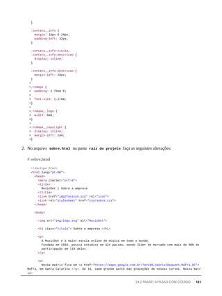 }
.contato__info {
margin: 16px 0 24px;
padding-left: 32px;
}
.contato__info-titulo,
.contato__info-descricao {
display: inline;
}
.contato__info-descricao {
margin-left: 10px;
}
+
+.rodape {
+ padding: 1.75em 0;
+
+ font-size: 1.1rem;
+}
+
+.rodape__logo {
+ width: 6em;
+}
+
+.rodape__copyright {
+ display: inline;
+ margin-left: 1em;
+}
2. No arquivo sobre.html na pasta raíz do projeto faça as seguintes alterações:
<!doctype html>
<html lang="pt-BR">
<head>
<meta charset="utf-8">
<title>
MusicDot | Sobre a empresa
</title>
<link href="img/favicon.ico" rel="icon">
<link rel="stylesheet" href="css/sobre.css">
</head>
<body>
<img src="img/logo.svg" alt="MusicDot">
<h1 class="titulo"> Sobre a empresa </h1>
<p>
A MusicDot é a maior escola online de música em todo o mundo.
Fundada em 1932, possui estúdios em 124 países, sendo líder de mercado com mais de 90% de
participação em 118 deles.
</p>
<p>
Nossa matriz fica em <a href="https://maps.google.com.br/?q=190,GabrielDequech,Mafra,SC">
Mafra, em Santa Catarina </a>. De lá, saem grande parte das gravações de nossos cursos. Nossa matr
iz:
# sobre.html
24.2 PASSO A PASSO COM CÓDIGO 101
 