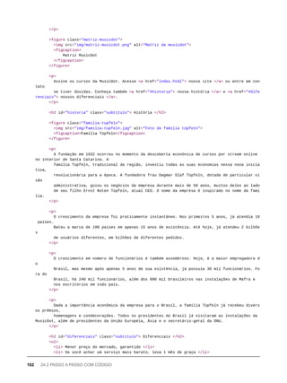 </p>
<figure class="matriz-musicdot">
<img src="img/matriz-musicdot.png" alt="Matriz da musicdot">
<figcaption>
Matriz MusicDot
</figcaption>
</figure>
<p>
Assine os cursos da MusicDot. Acesse <a href="index.html"> nosso site </a> ou entre em con
tato
se tiver dúvidas. Conheça também <a href="#historia"> nossa história </a> e <a href="#dife
renciais"> nossos diferenciais </a>.
</p>
<h2 id="historia" class="subtitulo"> História </h2>
<figure class="familia-tupfeln">
<img src="img/familia-tupfeln.jpg" alt="Foto da família tüpfeln">
<figcaption>Família Tüpfeln</figcaption>
</figure>
<p>
A fundação em 1932 ocorreu no momento da descoberta econônica de cursos por stream online
no interior de Santa Catarina. A
família Tüpfeln, tradicional da região, investiu todas as suas economias nessa nova inicia
tiva,
revolucionária para a época. A fundadora frau Dagmar Olaf Tüpfeln, dotada de particular vi
são
administrativa, guiou os negócios da empresa durante mais de 50 anos, muitos deles ao lado
de seu filho Ernst Noten Tüpfeln, atual CEO. O nome da empresa é inspirado no nome da famí
lia.
</p>
<p>
O crescimento da empresa foi praticamente instantâneo. Nos primeiros 5 anos, já atendia 18
países.
Bateu a marca de 100 países em apenas 15 anos de existência. Até hoje, já atendeu 2 bilhõe
s
de usuários diferentes, em bilhões de diferentes pedidos.
</p>
<p>
O crescimento em número de funcionários é também assombroso. Hoje, é a maior empregadora d
o
Brasil, mas mesmo após apenas 5 anos de sua existência, já possuía 30 mil funcionários. Fo
ra do
Brasil, há 240 mil funcionários, além dos 890 mil brasileiros nas instalações de Mafra e
nos escritórios em todo país.
</p>
<p>
Dada a importância econômica da empresa para o Brasil, a família Tüpfeln já recebeu divers
os prêmios,
homenagens e condecorações. Todos os presidentes do Brasil já visitaram as instalações da
MusicDot, além de presidentes da União Européia, Ásia e o secretário-geral da ONU.
</p>
<h2 id="diferenciais" class="subtitulo"> Diferenciais </h2>
<ul>
<li> Menor preço do mercado, garantido </li>
<li> Se você achar um serviço mais barato, leva 1 mês de graça </li>
102 24.2 PASSO A PASSO COM CÓDIGO
 