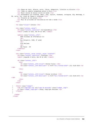 <li> Pague em reais, dólares, euros, libras, dodgecoins, litecoins ou bitcoins </li>
<li> Todas as compras acompanham acesso à Alura </li>
<li> Maior escola de música online do mundo </li>
<li> Atendimento via telefone, email, chat, twitter, facebook, instagram, ICQ, WhatsApp, S
MS, carta, fax, sinal de fumaça e telegrama </li>
<li> Presente em 124 países </li>
<li> Mais de um milhão de funcionários em todo o mundo </li>
</ul>
<h2 class="titulo"> Contato </h2>
<div class="contato__secao">
<h3 class="contato__subtitulo"> Correspondência </h3>
<small> (todos os dias, das 9h às 18h) </small>
<address class="contato__info">
AOVS Sistemas de Informática S.A
<br>
Rua Vergueiro, 3185, 8º andar
<br>
Vila Mariana
<br>
São Paulo - SP
</address>
</div>
<div class="contato__secao contato__secao--telefone">
<h3 class="contato__subtitulo"> Telefones </h3>
<small> (segunda à sexta, das 9h às 18h) </small>
<dl class="contato__info">
<div>
<dt class="contato__info-titulo"> Pessoa Física: </dt>
<dd class="contato__info-descricao"> <a href="tel://114118-3319"> (11) 4118-3319 </a>
</dd>
</div>
<div>
<dt class="contato__info-titulo"> Pessoa Jurídica: </dt>
<dd class="contato__info-descricao"> <a href="tel://114118-2172"> (11) 4118-2172 </a>
</dd>
</div>
</dl>
</div>
+ <footer class="rodape">
+ <img src="img/logo.svg" alt="Logo da musicdot" class="rodape__logo">
+ <p class="rodape__copyright"> &copy; Copyright MusicDot </p>
+ </footer>
+
</body>
</html>
24.2 PASSO A PASSO COM CÓDIGO 103
 