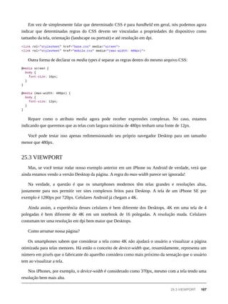 Em vez de simplesmente falar que determinado CSS é para handheld em geral, nós podemos agora
indicar que determinadas regras do CSS devem ser vinculadas a propriedades do dispositivo como
tamanho da tela, orientação (landscape ou portrait) e até resolução em dpi.
<link rel="stylesheet" href="base.css" media="screen">
<link rel="stylesheet" href="mobile.css" media="(max-width: 480px)">
Outra forma de declarar os media types é separar as regras dentro do mesmo arquivo CSS:
@media screen {
body {
font-size: 16px;
}
}
@media (max-width: 480px) {
body {
font-size: 12px;
}
}
Repare como o atributo media agora pode receber expressões complexas. No caso, estamos
indicando que queremos que as telas com largura máxima de 480px tenham uma fonte de 12px.
Você pode testar isso apenas redimensionando seu próprio navegador Desktop para um tamanho
menor que 480px.
Mas, se você tentar rodar nosso exemplo anterior em um iPhone ou Android de verdade, verá que
ainda estamos vendo a versão Desktop da página. A regra do max-width parece ser ignorada!
Na verdade, a questão é que os smartphones modernos têm telas grandes e resoluções altas,
justamente para nos permitir ver sites complexos feitos para Desktop. A tela de um iPhone SE por
exemplo é 1280px por 720px. Celulares Android já chegam a 4K.
Ainda assim, a experiência desses celulares é bem diferente dos Desktops. 4K em uma tela de 4
polegadas é bem diferente de 4K em um notebook de 16 polegadas. A resolução muda. Celulares
costumam ter uma resolução em dpi bem maior que Desktops.
Como arrumar nossa página?
Os smartphones sabem que considerar a tela como 4K não ajudará o usuário a visualizar a página
otimizada para telas menores. Há então o conceito de device-width que, resumidamente, representa um
número em pixels que o fabricante do aparelho considera como mais próximo da sensação que o usuário
tem ao visualizar a tela.
Nos iPhones, por exemplo, o device-width é considerado como 370px, mesmo com a tela tendo uma
resolução bem mais alta.
25.3 VIEWPORT
25.3 VIEWPORT 107
 